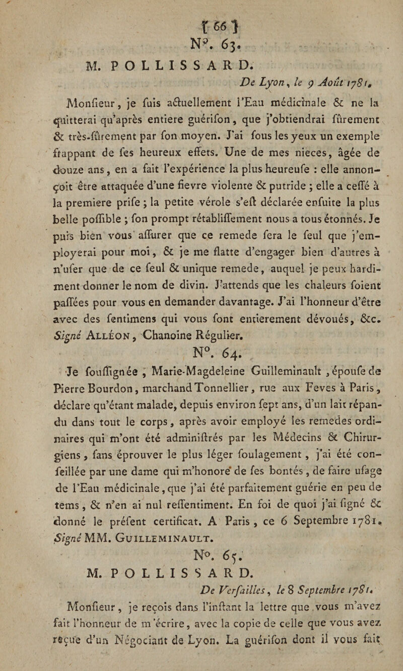 t«0 N?. 63. M. POLLISSARD. De Lyon, le 9 Août iy8t, Monfieur, je fais a&uellement l’Eau médicinale & ne la quitterai qu’après entière guérifon, que j’obtiendrai fûrement & très-fûrement par fon moyen. J'ai fous les yeux un exemple frappant de fes heureux effets. Une de mes nieces, âgée de douze ans, en a fait l’expérience la plus heureufe : elle annon- çoit être attaquée d’une fievre violente & putride ; elle a celle à la première prife ; la petite vérole s’eff déclarée enfuite la plus belle poffible ; fon prompt rétabliffement nous a tous étonnés. Je puis bien vous affurer que ce remede fera le feul que j’em- ployerai pour moi, & je me flatte d’engager bien d’autres à ji’ufer que de ce feul & unique remede, auquel je peux hardi¬ ment donner le nom de divin. J’attends que les chaleurs foient paffées pour vous en demander davantage. J’ai l’honneur d’être avec des fentimens qui vous font entièrement dévoués, &c. Signé Alléon, Chanoine Régulier, N°. 64. Je fouflignée , Marie-Magdeleine Guilleminault fépoufede Pierre Bourdon, marchandTonnellier, rue aux Feves à Paris, déclare qu’étant malade, depuis environ fept ans, d’un lait répan¬ du dans tout le corps, après avoir employé les remedes ordi¬ naires qui m’ont été adminiffrés par les Médecins & Chirur¬ giens , fans éprouver le plus léger foulagement , j’ai été con¬ ciliée par une dame qui m’honoré de fes bontés, de faire ufage de l’Eau médicinale, que j’ai été parfaitement guérie en peu de tems, & n’en ai nul reffentiment. En foi de quoi j’ai figné & donné le préfent certificat. A Paris , ce 6 Septembre 1781, Signé MM. Guilleminault. N°. 65. M. POLLISSARD. De Verfailles, le 8 Septembre ty81« Monfieur, je reçois dans l’inffant la lettre que,vous m’avez fait l’honneur de m’écrire, avec la copie de celle que vous avez reçue d’un Négociant de Lyon. La guérifon dont il vous fait