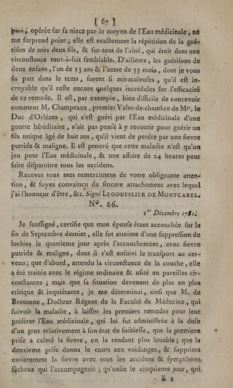 L «7 ï opérée fur fa nîece par le moyen de l'Eau médicinale j tlô me furprend point ; elle eft exa&ement la répétition de la guér rifon de mes deux fils, & fur-tout de l’aîné 3 qui étoit dans une circonftance tout-à-fait femblable. D’ailleurs, les guérifons de deux enfans, l'un de 13 ans & l’autre de 33 mois , dont je vous fis part dans le tems * furent fi miraculeufes , qu’il eft in¬ croyable qu’il refte encore quelques incrédules fur l’efficacité deceremede. Il eft, par exemple, bien difficile de concevoir comment M. Champeaux 5 premier Valet-de-chambre de M§r. le Duc d’Orléans , qui s’eft guéri par l’Eau médicinale d’une goutte héréditaire , n’ait pas penfé à y recourir pour guérir un fils unique âgé de huit ans , qu’il vient de perdre par une fievre putride & maligne. Il eft prouvé que cette maladie n’eft qu’un jeu pour l’Eau médicinale, & une affaire de 24 heures pour faire difparoître tous les accidens. Recevez tous mes remercimens de votre obligeante atten¬ tion , êi (oyez convaincu du fincere attachement avec lequel j’ai l’honneur d’être, &c. S/gvzéLEGOUEsuER de Montcarel* N*. 66. Ier Décembre lySrJ Je fouffigné, certifie que mon époufe étant accouchée fur la fin de Septembre dernier, elle fut atteinte d’une fuppreffion de lochies le quatrième jour après l’accouchement, avec fievre putride & maligne, dont il s’eft enfuivi le tranfport au cer¬ veau ; que d’abord , attendu la circonftance de la couche , elle a été traitée avec le régime ordinaire & ufité en pareilles cir- conftances ; m^is que fa fituation devenant de plus en plus critique & inquiétante, je me déterminai, ainfi que M. de Brotonne, Doéleur Régent de la Faculté de Médecine , qui fuivoit la maladie , à laiffer les premiers remedes pour leur préférer l’Eau médicinale , qui lui fut adminiftrée à la dofe d’un gros relativement à fonétat de foiblefte, que la première prife a calmé la fievre, en la rendant plus louable; que la deuxieme prife donna le cours aux vuidanges, & fupprima entièrement la fievre avec tous les accidens & fymptômes fâcheux qui l’accompagnoit ; qu’ennn le cinquième jour, qui £ 2