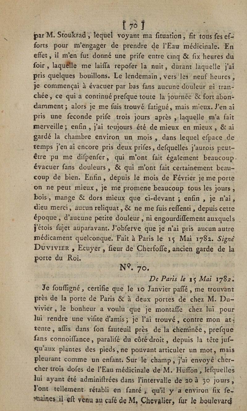 t 7Ô I jpar M. Stoukrad , lequel voyant ma fituatîon , fît tous fes ef¬ forts pour m’engager de prendre de l’Eau médicinale. En effet, il m’en fut donné une prife entre cinq & fix heures du foir , laquelle me laiffa repofer la nuit, durant laquelle j’ai pris quelques bouillons. Le lendemain , vers les neuf heures, je commençai à évacuer par bas fans aucune douleur ni tran¬ chée, ce qui a continué prefque toute la journée & fort abon¬ damment; alors je me fuis trouvé fatigué, mais mieux. J’en ai pris une fécondé prife trois jours après , laquelle m’a fait merveille ; enfin , j’ai toujours été de mieux en mieux , & ai gardé la chambre environ un mois , dans lequel efpace de temps j’en ai encore pris deux prifes, defquelles j’aurois peut- être pu me difpenfer, qui m’ont fait également beaucoup- évacuer fans douleurs, & qui m’ont fait certainement beau¬ coup de bien. Enfin, depuis le mois de Février je me porte on ne peut mieux, je me promene beaucoup tous les jours , bois, mange & dors mieux que ci-devant ; enfin , je n’ai, dieu merci, aucun reliquat, & ne me fuis reffenti, depuis cette époque , d’aucune petite douleur , ni engourdifïement auxquels j’étois fujet auparavant. J’obferve que je n’ai pris aucun autre médicament quelconque. Fait à Paris le 15 Mai 1782. Signe Duvivier , Ecuyer, fieur de Cherfoffe, ancien garde de la porte du Roi. N9. 70. De Paris le Mai 17821 Je foufîigné, certifie que le 10 Janvier paffé, me trouvant près de la porte de Paris & à deux portes de chez M. Du¬ vivier , le bonheur a voulu que je montaffe chez lui pour lui rendre une vifite d’amis ; je l’ai trouvé, contre mon at « tente, afîîs dans fon fauteuil près de la cheminée, prefque fans connoiffance, paralifé du côté droit, depuis la tête jus¬ qu’aux plantes des pieds, ne pouvant articuler un mot, mais pleurant comme un enfant. Sur le champ, j’ai envoyé cher¬ cher trois dofes de l’Eau médicinale de M. HufTon, lefqueîles lui ayant été adminiflrées dans l’intervalle de 20 à 30 jours, 3 ont tellement rétabli en fanté , qu’il y a environ fix fe¬ rmâmes il çfl venu au café de M* Chevaher, fur le boulevard