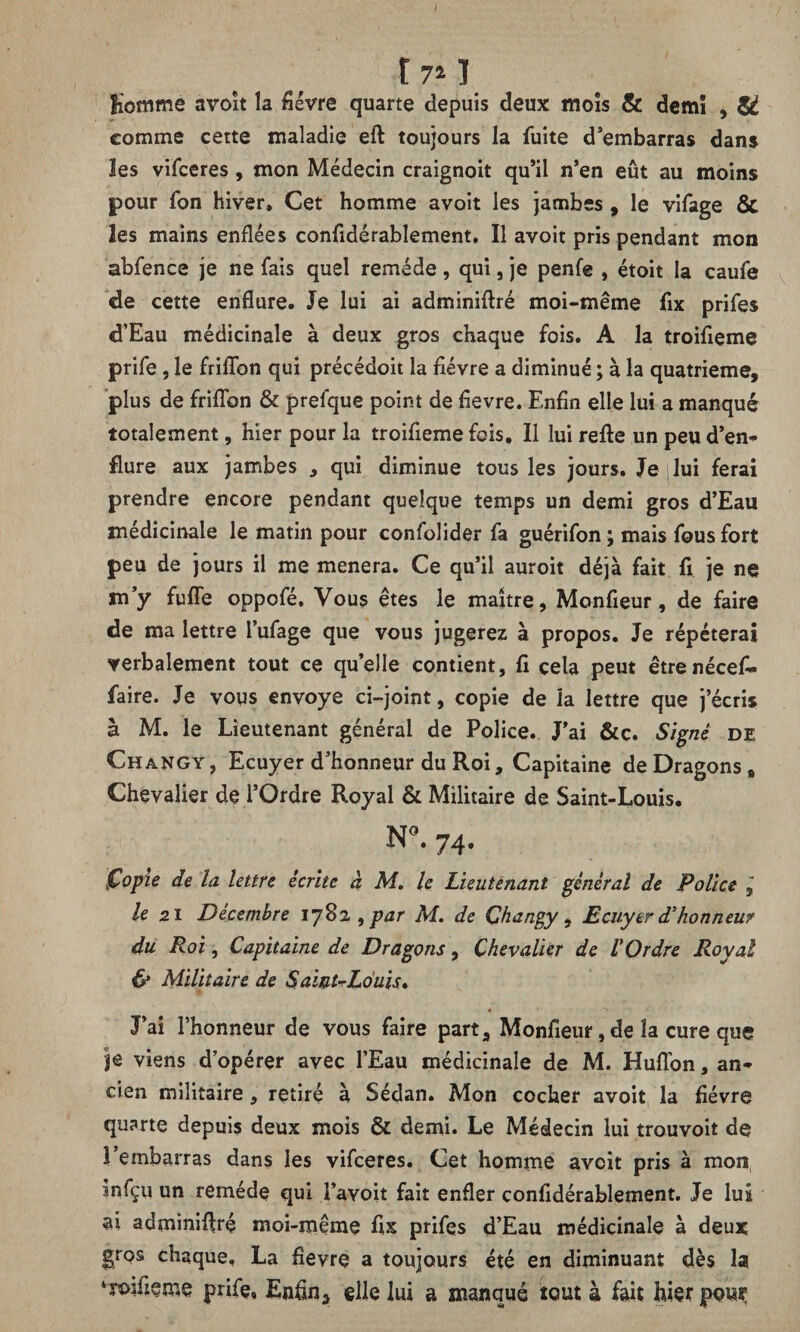 I I 7* I Homme avoit la fièvre quarte depuis deux mois & demï , & comme cette maladie eft toujours la fuite d’embarras dans Jes vifceres , mon Médecin craignoit qu’il n’en eût au moins pour fon hiver» Cet homme avoit les jambes , le vifage & les mains enflées considérablement. Il avoit pris pendant mon abfence je ne fais quel remède, qui, je penfe , étoit la caufe de cette enflure. Je lui ai adminiftré moi-même fix prifes d’Eau médicinale à deux gros chaque fois. A la troifieme prife , le friflbn qui précédoit la fièvre a diminué; à la quatrième, plus de friflbn & prefque point de fievre. Enfin elle lui a manqué totalement, hier pour la troifieme fois. Il lui refte un peu d’en* flure aux jambes , qui diminue tous les jours. Je lui ferai prendre encore pendant quelque temps un demi gros d’Eau médicinale le matin pour confolider fa guérifon; mais fous fort peu de jours il me mènera. Ce qu’il auroit déjà fait fi je ne m’y fufle oppofé. Vous êtes le maître, Monfieur, de faire de ma lettre l’ufage que vous jugerez à propos. Je répéterai verbalement tout ce quelle contient, fi cela peut êtrenécefi* faire. Je vous envoyé ci-joint, copie de la lettre que j’écris à M. le Lieutenant générai de Police. J’ai &c. Signe de Changy, Ecuyer d’honneur du Roi, Capitaine de Dragons # Chevalier de l’Ordre Royal & Militaire de Saint-Louis. N°. 74. Copie de la lettre écrite à M. le Lieutenant général de Police , le 21 Décembre 1782 , par M. de Changy , Ecuyer d'honneur du Roi, Capitaine de Dragons, Chevalier de l'Ordre Royal & Militaire de Saint-Louis» J’ai l’honneur de vous faire part, Monfieur, de la cure que je viens d’opérer avec l’Eau médicinale de M. Huflbn, an¬ cien militaire, retiré à Sédan. Mon cocher avoit la fièvre quarte depuis deux mois & demi. Le Médecin lui trouvoit de l’embarras dans les vifceres. Cet homme avoit pris à mon infçu un remède qui l’avoit fait enfler confidérablement. Je lui ai adminifiré moi-même fix prifes d’Eau médicinale à deux grps chaque. La fievre a toujours été en diminuant dès la ‘roifieme prife. Enfin, elle lui a manqué tout à fait hier pouç