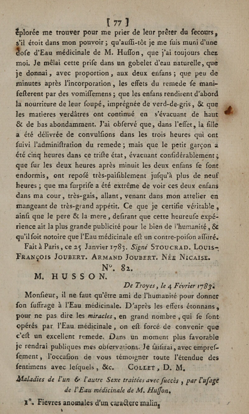 iplorée me trouver pour me prier de leur prêter du fecours, s’il étoit dans mon pouvoir ; qu’auffi-tôt je me fuis muni d’une 5ofe d’Eau médicinale de M. Huffon, que j’ai toujours cher moi. Je mêlai cette prife dans un gobelet d’eau naturelle, que je donnai, avec proportion, aux deux enfans ; que peu de minutes après l’incorporation, les effets du remede fe mani- fefterent par des vomiffemens ; que les enfans rendirent d’abord la nourriture de leur foupé, imprégnée de verd-de gris, & que les matières verdâtres ont continué en s’évacuant de haut & de bas abondamment. J’ai obfervé que, dans l’effet, la hile a été délivrée de convulfions dans les trois heures qui ont fuivi Tadminiflration du remede ; mais que le petit garçon a été cinq heures dans ce trille état, évacuant confidérablement ; que fur les deux heures après minuit les deux enfans fe font endormis, ont repofé très-paifiblement jufqu’à plus de neuf heures ; que ma furprife a été extrême de voir ces deux enfans dans ma cour, très-gais, allant, venant dans mon attelier en mangeant de très-grand appétit. Ce que je certifie véritable , ainfi que le pere 3c la mere, defirant que cette heureufe expé¬ rience ait la plus grande publicité pour le bien de l’humanité , 6c qu’il foit notoire que l’Eau médicinale eff un contre-poifon affiné. Fait à Paris, ce 25 Janvier 1783. Signé Stoucrad. Louis- François Joubert. Armand Joubert. Née Nicaise. N°. 82. M. H U S S O N. De Troyes, le 4 Février 1783 'i Moniteur, il ne faut qu’être ami de l’humanité pour donner fon fuffrage a l’Eau médicinale. D’après les effets étonnans, pour ne pas dire les miracles, en grand nombre , qui fe font opérés par l’Eau médicinale , on efl forcé de convenir que c’elf un excellent remede. Dans un moment plus favorable je rendrai publiques mes oblervations- Je lailirai, avec empref- fement, l’occafion de vous témoigner toute l’étendue des fentimens avec lefquels, &c. Collet , D. M. Maladies de U un & l’autre Sexe traitées avec fuccès 5 par lufagS de VEau médicinale de M. Hujjon• .1°. Fievres anomales d’un cara&ere malins