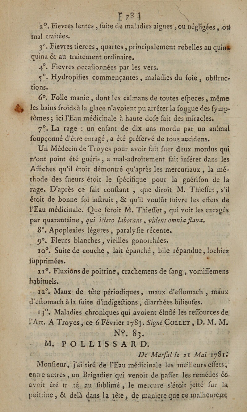 r?3] \ 2°. Fievres lentes, faite de maladies aigues 5 ou négligées , otà mal traitées. 3°. Fievres tierces, quartes , principalement rebelles au quint quina & au traitement ordinaire. 4°. Fievres occaûonnées par les vers. 5°. Hydropifies commençantes, maladies du foie, obflruc- tions. 6°. Folie manie, dont les caïmans de toutes efpeces, même les bains froids à la glace n’avoient pu arrêter la fougue des fymp- tômes ; ici l’Eau médicinale à haute dofe fait des miracles. 7°. La rage : un enfant de dix ans mordu par un animal foupçonné d’être enragé , a été préfervé de tous accidens. Un Médecin de Troyes pour avoir fait fuer deux mordus qui n’ont point été guéris, a mal-adroitement fait inférer dans les Affiches qu’il étoit démontré qu après les mercuriaux , la mé¬ thode des fueurs étoit le fpécifique pour la guérifon de la rage. D’après ce fait confiant , que diroit M. Thieffet, s’il étoit de bonne foi infiruit, & qu’il voulût fuivre les effets de l’Eau médicinale. Que feroit M. Thieffet, qui voit les enragés par quarantaine , qui ittero laborant, vident omnia fiava» 8°. Apoplexies légères , paralyfie récente. 9°. Fleurs blanches, vieilles gonorrhées. io°. Suite de couche , lait épanché, bile répandue, lochies fupprimées. ii°. Fluxiônsde poitrine, crachemens de fang , vomiffemens habituels. 12°. Maux de tête périodiques, maux d’effomach , maux d’eifomach à la fuite d’indigeftions, diarrhées bilieufes. 130. Maladies chroniques qui avoient éludé les reffources de F Art. A Troyes, ce 6 Février 1783. Signé Collet , D. M. M. N?. 83. ” < M. P O L L I S S A R D. De Marfal le 21 Mai 17S1J MonGeur, j’ai tiré de l’Eau médicinale les meilleurs effets, entre autres , un Brigadier qui venoit de paffer les remèdes avoir été tr té .au fublimé s le mercure s’étoit jetté fur la poitrine, & delà dans la tête, de maniéré que ce malheureux A »■ ^ j -, v* *