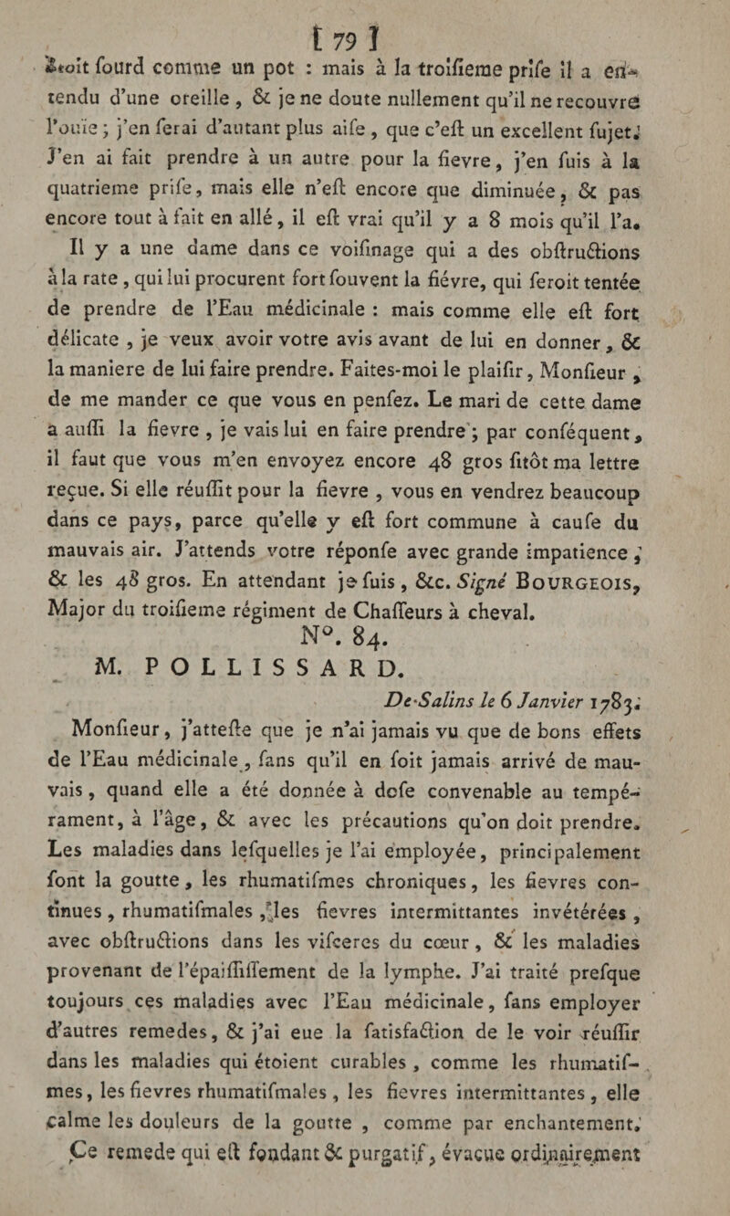 i&tmt fourd comme un pot : mais à la troifïeme prife il a eii^ tendu d’une oreille, & je ne doute nullement qu’il ne recouvre l'ouïe ; j’en ferai d’autant plus aife , que c’eft un excellent fujetJ J’en ai fait prendre à un autre pour la fievre, j’en fuis à la quatrième prife, mais elle n’eft encore que diminuée, & pas encore tout à fait en allé, il eft vrai qu’il y a 8 mois qu’il l’a. Il y a une dame dans ce voifinage qui a des obftru&ions à la rate , qui lui procurent fortfouvent la fièvre, qui feroit tentée de prendre de l’Eau médicinale : mais comme elle eft fort, délicate , je veux avoir votre avis avant de lui en donner, ÔC la maniéré de lui faire prendre. Faites-moi le plaifir, Monfieur > de me mander ce que vous en penfez. Le mari de cette dame a aufti la fievre , je vais lui en faire prendre ; par conféquent, il faut que vous m’en envoyez encore 48 gros fitôt ma lettre reçue. Si elle réuftit pour la fievre , vous en vendrez beaucoup dans ce pays, parce quelle y eft fort commune à caufe du mauvais air. J’attends votre réponfe avec grande impatience & les 48 gros. En attendant je fuis, &c .Signé Bourgeois, Major du troifieme régiment de Chafteurs à cheval. N°. 84. M. P O L L I S S A R D. De‘Salins le 6 Janvier 1783; Monfieur, j’attefte que je n’ai jamais vu que de bons effets de l’Eau médicinale , fans qu’il en foit jamais arrivé de mau¬ vais , quand elle a été donnée à dcfe convenable au tempé¬ rament, à l’âge, & avec les précautions qu’on doit prendre. Les maladies dans lefquelles je l’ai employée, principalement font la goutte, les rhumatifmes chroniques, les fievres con¬ tinues , rhumatifmales f ies fievres intermittantes invétérées , avec obftruéfions dans les vifceres du cœur, & les maladies provenant de l’épaîffilfement de la lymphe. J’ai traité prefque toujours ces maladies avec l’Eau médicinale, fans employer d’autres remedes, & j’ai eue la fatisfaéfion de le voir réufïir dans les maladies qui étoient curables, comme les rhumatif¬ mes, les fievres rhumatifmales, les fievres intermittantes, elle calme les douleurs de la goutte , comme par enchantement. Ce remede qui eft fondant & purgatif} évacue ordijnairejment