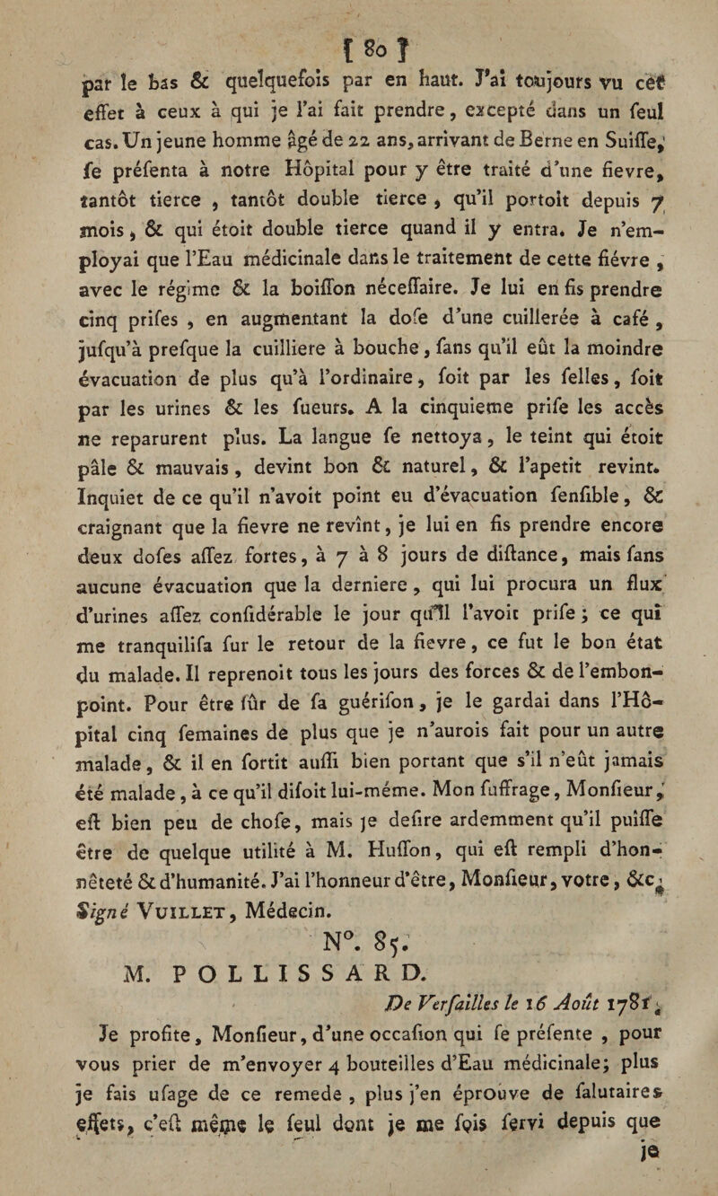 par îe bas & quelquefois par en haut. Tai toujours vu cet effet à ceux à qui je l’ai fait prendre, excepté dans un feul cas. Un jeune homme âgé de 22 ans, arrivant de Berne en Suiffe,' fe préfenta à notre Hôpital pour y être traité dôme fievre, tantôt tierce , tantôt double tierce , qu’il portoit depuis 7 mois, & qui étoit double tierce quand il y entra. Je n’em¬ ployai que l’Eau médicinale dans le traitement de cette fièvre , avec le régime ôe la boiffon néceffaire. Je lui en fis prendre cinq prifes , en augmentant la dofe d’une cuillerée à café , jufqu’à prefque la cuiîliere à bouche, fans qu’il eût la moindre évacuation de plus qu’à l’ordinaire, foit par les felles, foit par les urines & les fueurs. A la cinquième prife les accès ne reparurent plus. La langue fe nettoya, le teint qui étoit pâle & mauvais , devint bon & naturel, & l’apetit revint* Inquiet de ce qu’il n’avoit point eu d’évacuation fenfible, & craignant que la fievre ne revînt, je lui en fis prendre encore deux dofes affez fortes, à 7 à B jours de diftance, mais fans aucune évacuation que la derniere, qui lui procura un flux d’urines affez confidérable le jour qifîl l’avoit prife ; ce qui me tranquilifa fur le retour de la fievre, ce fut le bon état du malade. Il reprenoit tous les jours des forces & de l’embon¬ point. Pour être fûr de fa guérifon, je le gardai dans l’Hô¬ pital cinq femaines de plus que je n’aurois fait pour un autre malade, & il en fortit aufîi bien portant que s’il n’eût jamais été malade, à ce qu’il difoit lui-méme. Mon fuffrage, Monfieur; eft bien peu de chofe, mais je defire ardemment qu’il puîffe être de quelque utilité à M. Huffon, qui eft rempli d’hon¬ nêteté & d’humanité. J’ai l’honneur d’être, Monfieur, votre, Signé Vuillet, Médecin. x N°. 85; M. P O L L I S S A R D. De Ver failles le î 6 Août 178*’; Je profite, Monfieur, d’une occafion qui fe préfente , pour vous prier de m’envoyer 4 bouteilles d’Eau médicinale; plus je fais ufage de ce remede , plus j’en éprouve de falutaires effets, c’eff mêijus le feul dent je me fois fervi depuis que je