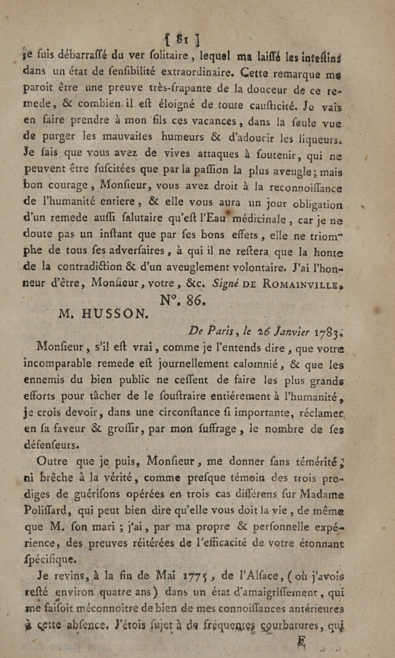 ■Oi ‘ v ■ je luis débarraffé du ver fohtaire, lequel ma laiffé les inîeflîfli dans un état de fenfibilité extraordinaire. Gette remarque me paroit être une preuve très-frapante de la douceur de ce re¬ mede, & combien il eft éloigné de toute caufticité. Je vais en faire prendre à mon fils ces vacances, dans la feule vue de purger les mauvailes humeurs & d’adoucir les liqueurs. Je fais que vous avez de vives attaques à foutenir, qui ne peuvent être fufcitées que parlapalîion la plus aveugle; mais bon courage , Monfieur, vous avez droit à la reconnoiflance de l’humanité entière, & elle vous aura un jour obligation d’un remede aufli falutaire qu’eft l’Eau* médicinale, car je ne doute pas un inftant que par fes bons effets, elle ne triom phe de tous fes adverfaires, à qui il ne reffera que la home de la contradi&ion & d’un aveuglement volontaire. J’ai l’hon¬ neur d’être, Monfieur, votre, &c. Signé de Romainville* N°. 86. M. HUSSON. De Paris, le 'lô Janvier 1783* Monfieur , s’il efl vrai, comme je l’entends dire , que votre incomparable remede eft journellement calomnié, & que les ennemis du bien public ne ceffent de faire les plus grands efforts pour tâcher de le fouftraire entièrement à l’humanité, je croîs devoir, dans une circonffance fi importante, réclamer, en fa faveur & groffir, par mon fuffrage , le nombre de fes défenfeurs* Outre que je puis, Monfieur, me donner fans témérité ^ ni brèche à la vérité, comme prefque témoin des trois pro¬ diges de guérifons opérées en trois cas différens fur Madam© Poliffard, qui peut bien dire qu’elle vous doit la vie , de mêm© que M. fon mari ; j’ai, par ma propre & perfonnelle expé¬ rience, des preuves réitérées de l'efficacité de votre étonnant ipécifique. Je revins, à la fin de Mai 1775 3 de PAlface, (où javois refté environ quatre ans) dans un état d’amaigriffement, qui me faifoit méconnoître de bien de mes connoiffances antérieures ? qctte abfçnce. J’étois fujet à d<? fréqueoîçs çpurbatures, qui fi