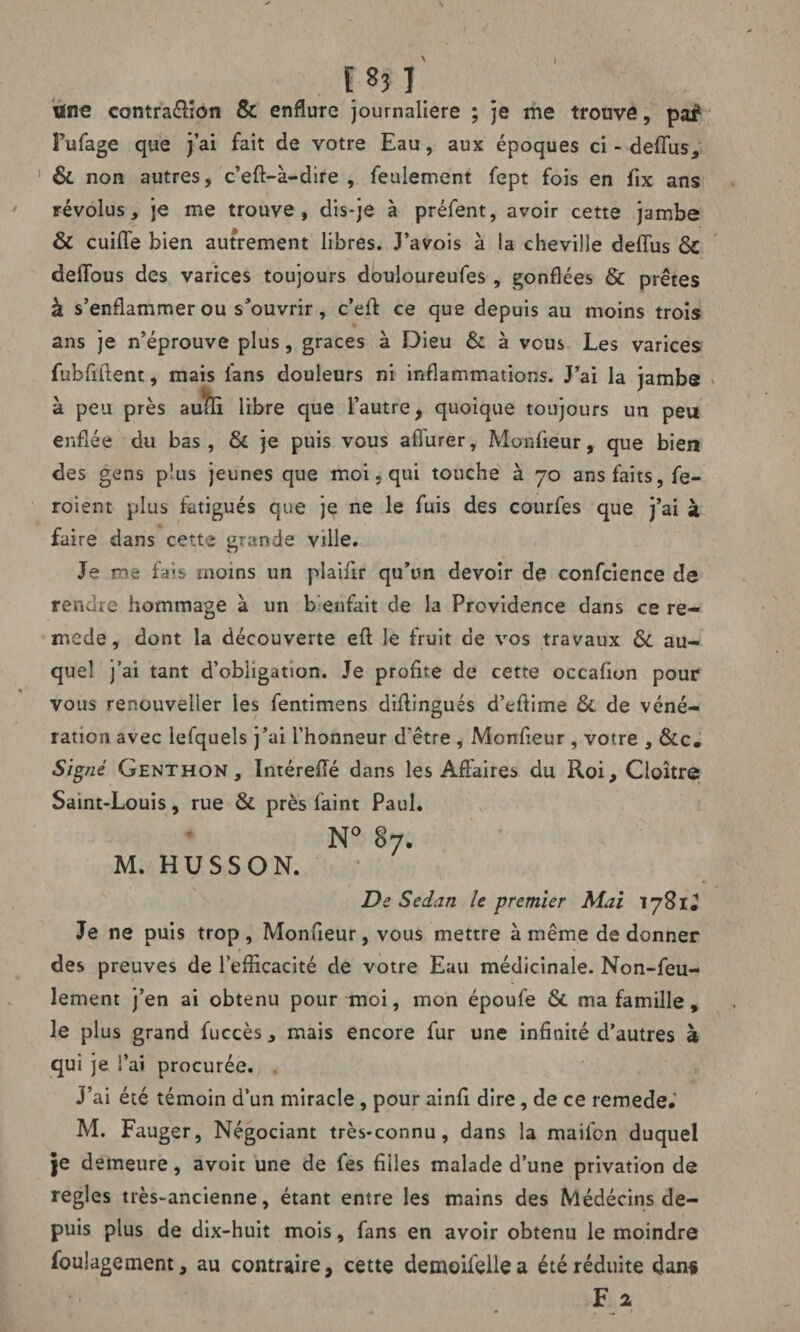 lïne contra&ion & enflure journalière ; je me trouve, pai* Pufage que j’ai fait de votre Eau, aux époques ci - deflus, 1 &. non autres, c’eft-à-dire , feulement fept fois en fix ans révolus, je me trouve, dis-je à préfent, avoir cette jambe & cuiffe bien autrement libres. J’avois à la cheville delfus ôc deflbus des varices toujours douloureufes , gonflées & prêtes à s’enflammer ou s’ouvrir, c’eff ce que depuis au moins trois ans je n’éprouve plus, grâces à Dieu & à vous Les varices fubfiflent, mais fans douleurs ni inflammations. J’ai la jambe à peu près aufc libre que l’autre, quoique toujours un peu enflée du bas, & je puis vous aflurer, Monfieur, que bien des gens plus jeunes que moi « qui touche à 70 ans faits, fe- roient plus fatigués que je ne le fuis des courfes que j’ai à faire dans cette grande ville. Je me fais moins un plaifir qu’un devoir de confcience de rendre hommage à un b enfait de la Providence dans ce re- mcde, dont la découverte eft le fruit de vos travaux &. au¬ quel j’ai tant d’obligation. Je profite de cette occafion pour vous renouveiier les fentimens diflingués d’efiime & de véné¬ ration avec lefquels j’ai l’honneur d'être , Monfieur , votre , &c. Signé Genthon, Intéreflé dans les Affaires du Roi, Cloître Saint-Louis, rue & près faint Paul. N° 87. M. HUSSON. De Sedan le premier Mai lySlÜ Je ne puis trop , Monfieur, vous mettre à même de donner des preuves de l’efficacité de votre Eau médicinale. Non-feu¬ lement j’en ai obtenu pour moi, mon époufe &. ma famille, le plus grand fuccès, mais encore fur une infinité d’autres à qui je l’ai procurée. J’ai été témoin d’un miracle, pour ainfi dire, de ce remede. M. Fauger, Négociant très-connu, dans la mailon duquel je demeure, avoir une de fes fiiies malade d’une privation de réglés très-ancienne, étant entre les mains des Médécins de¬ puis plus de dix-huit mois, fans en avoir obtenu le moindre foulagement, au contraire, cette demoifelle a été réduite dans