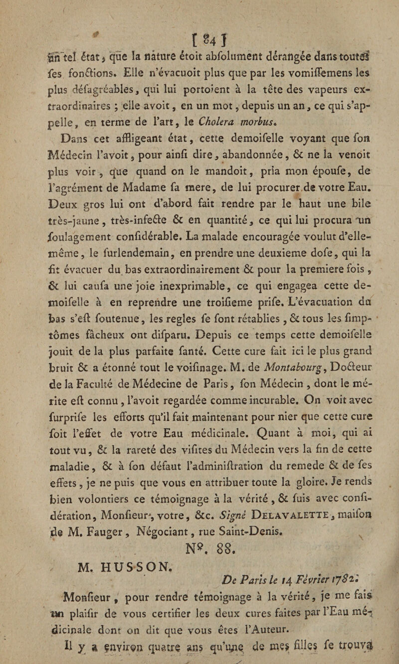 fOTteî état^ que îa nature étoit abfolument dérangée danstout^l fes fonctions. Elle n’évacuoit plus que par les vomifîemens les plus défagrêables, qui lui portaient à la tête des vapeurs ex¬ traordinaires ; elle avoit, en un mot, depuis un an, ce qui s’ap¬ pelle, en terme de l’art, le Choiera morbusc Dans cet affligeant état, cette demoifelle voyant que fon Médecin l’avoit, pour ainfi dire, abandonnée, 6c ne la venoit plus voir, q’ue quand on le mandoit, pria mon époufe, de l’agrément de Madame fa mere, de lui procurer.de votre Eau. Deux gros lui ont d’abord fait rendre par le haut une bile très-jaune, très-infe&e ôc en quantité, ce qui lui procura un ibulagement conûdérable. La malade encouragée voulut d’elle- même, le furlendemain, en prendre une deuxieme dofe, qui la fit évacuer du bas extraordinairement 6c pour la première fois, 6c lui caufa une joie inexprimable, ce qui engagea cette de- moifeDe à en reprendre une troifieme prife. L’évacuation du bas s’efl foutenue, les réglés fe font rétablies , 6c tous les fimp- tômes fâcheux ont difparu. Depuis ce temps cette demoifelle jouit de la plus parfaite fanté. Cette cure fait ici le plus grand bruit 6C a étonné tout le voifinage. M. de Montabourg, Doéleur de la Faculté de Médecine de Paris, fon Médecin , dont le mé¬ rite efl connu, l’avoit regardée comme incurable. On voit avec furprife les efforts qu’il fait maintenant pour nier que cette cure foit l’effet de votre Eau médicinale. Quant à moi, qui ai tout vu, 6c la rareté des vifites du Médecin vers la fin de cette maladie, 6c à fon défaut l’adminiflration du remede 6c de fes effets, je ne puis que vous en attribuer toute la gloire. Je rends bien volontiers ce témoignage à la vérité, 6c fuis avec confi- dération, Monfieur*, votre, 6cc. Signé Delavalette, maifon jde M. Fauger , Négociant, rue Saint-Denis. N9. 88. ; M. HUSSON. De Paris le 14 Février tyS'il Monfieur , pour rendre témoignage à la vérité, je me fais un plaifir de vous certifier les deux cures faites par l’Eau mé-, dicinale dont on dit que vous êtes l’Auteur. H y a çnYiren quatre ans qu’une de mes filles fe trouvé