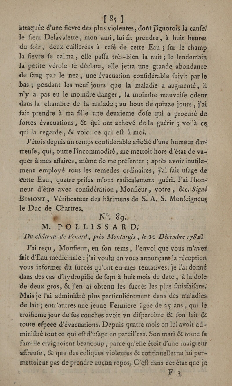 185 ] attaquée d’une fievre des plus violentes, dont j’igtioroïs la câufe* le fieur Delavalette, mon ami, lui fit prendre, à huit heures du foir, deux cuillerées à café de cette Eau ; fur le champ la fievre fe calma, elle paffa très-bien la nuit ; le lendemain la petite vérole fe déclara, elle jetta une grande abondance de fang par le nez, une évacuation confidérable fuivit par le bas ; pendant les neuf jours que la maladie a augmenté, il n’y a pas eu le moindre danger, la moindre mauvaife odeur dans la chambre de la malade ; au bout de quinze jours, j’ai fait prendre à ma fille une deuxieme dofe qui a procuré de fortes évacuations, & <^ii ont achevé de la guérir ; voilà eç qui la regarde, & voici ce qui efi: à moi. J’étois depuis un temps confidérable affe&é d’une humeur dar-1 treufe, qui, outre l’incommodité, me mettoit hors d’état de va¬ quer âmes affaires, même de me préfenter ; après avoir inutile¬ ment employé tous les remedes ordinaires, j’ai fait ufage de œtte Eau, quatre prifes m’ont radicalement guéri. J’ai l’hon¬ neur d’être avec confidération , Moniteur, votre , &c. Signé Bimont, Vérificateur des bâtimens de S. A. S. Mcnfeigneiî^ le Duc de Chartres. t- N°. 8ÿo \ . M. POLLISS ARD.' Du château de Fenard, près Montargis , le 20 Décembre 1781* J’ai reçu, Monfieur, en fon tems, l’envoi que vous m’avez âait d’Eau médicinale : j’ai voulu en vous annonçant la réception vous informer du fuccès qu’ont eu mes tentatives: je l’ai donné dans des cas d’hydropifie de fept à huit mois de date , à la dofe de deux gros, & j’en ai obtenu les fuccès les plus fatisfaifans. Mais je l’ai administré plus particuliérement dans des maladies de lait ; entr’autres une jeune Fermiere âgée de 2,5 ans , qui le troifieme jour de fes couches avoît vu difparoître & fon lait & toute efpece d’évacuations. Depuis quatre mois on luiavoit ad-; miniftré tout ce qui eft d’ufage en pareifcas. Son mari & toute fa famille craignoient beaucoup, parce qu’elle étoit d’une maigreur affreufe, 6c que des coliques violentes & continueîlesne lui per¬ mettaient pas de prendre aucun repos» C’efl dans cet état que je