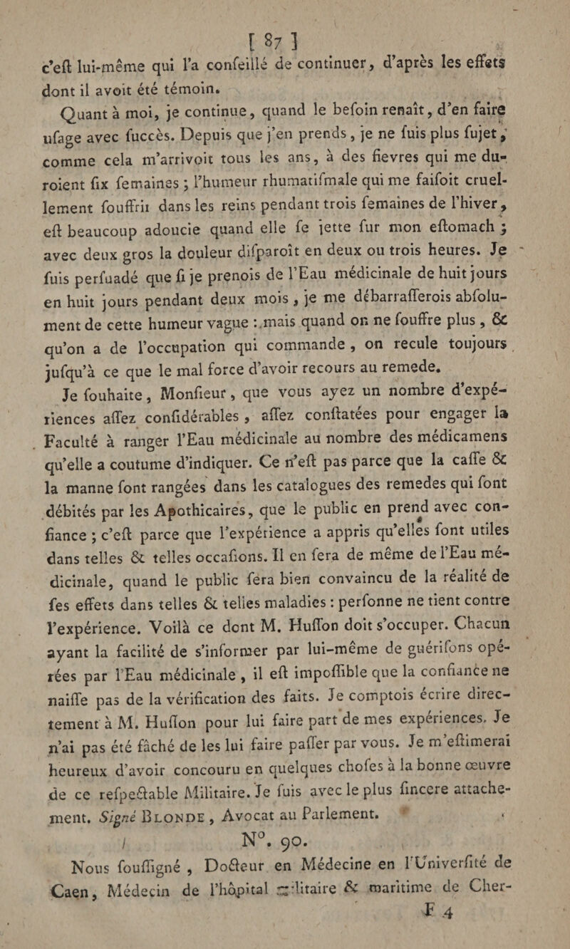 [ 8; ] c’efl lui-même qui l’a concilié de continuer, d’après les effets dont il avoit été témoin. Quant à moi, je continue, quand le befoin renaît, d’en faire ufage avec fuccès. Depuis que j’en prends, je ne fuis plus fujet, comme cela m’arrivoit tous les ans, à des fievres qui me du- roient fix femaines ; l’humeur rhumatifmale qui me faifoit cruel¬ lement fouffrii dans les reins pendant trois femaines de l’hiver, eft beaucoup adoucie quand elle fe jette fur mon eftomach ; avec deux gros la douleur difparoît en deux ou trois heures. Je fuis perfuadé que fi je prenois de l’Eau médicinale de huit jours en huit jours pendant deux mois , je me débarrafferois absolu¬ ment de cette humeur vague i .mais quand on ne fouffre plus , ÔC qu’on a de l’occupation qui commande , on recule toujours jufqu’à ce que le mal force d avoir recours au remede. Je fouhaite, Monfieur, que vous ayez un nombre d’expé¬ riences allez confideraoles , allez conltatees pour engager lu Faculté à ranger l’Eau médicinale au nombre des medicamens qu’elle a coutume d’indiquer. Ce n’ell pas parce que la calie ÔC la manne font rangées dans les catalogues des remedes qui font débités par les Apothicaires, que le public en prend avec con¬ fiance j c’eft parce que l’expérience a appris qu ehes font utiles dans telles & telles occafions. Il en fera de même de l’Eau mé¬ dicinale, quand le public fera bien convaincu de la realite de fes effets dans telles & telles maladies : perfonne ne tient contre l’expérience. Voilà ce dent M. Elufîon doit s occuper. Chacun ayant la facilité de s’informer par lui-meme de guerifons opé¬ rées par l'Eau médicinale , il eft impoflible que la confiance ne naiffe pas de la vérification des faits. Je comptois eciire direc¬ tement à M. Huflon pour lui faire part de mes expériences. Je n’ai pas été fâché de les lui faire pafler par vous. Je m eftimerai heureux d’avoir concouru en quelques choies a la bonne œuvre de ce refpe&able Militaire. Je fuis avec le plus fincere attache¬ ment. Signé Blonde , Avocat au Parlement. * > / N°. 90. Nous fouffigné , Do&eur en Médecine en l'Univerfité de Caen, Médecin de l’hôpital r^ditaire & maritime de Cher- F-4