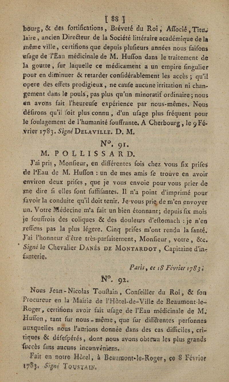 bourg 9 Si dss fortifications, Breveté du Roi,' Affociê, Tituw ïaire, ancien Dire&eur de la Société littéraire académique de la même ville, certifions que depuis pîufieurs années nous faifons «ffage de l’Eau médicinale de M. Huffon dans le traitement de 3a goutte, fur laquelle ce médicament a un empire fingulier pour en diminuer & retarder confidérablement les accès ; qu’il opéré des effets prodigieux, ne caufe aucune irritation ni chan¬ gement dans le pouls, pas plus qu’un minoratif ordinaire ; nous en avons fait l’heureufe expérience par nous-mêmes. Nous défirons qu’il foit plus connu, d’un ufage plus fréquent pour le foulagement de l’humanité fouffrante. A Cherbourg , le 9 Fé¬ vrier 1783. Signé Delaville. E>. M, N°. 91. M. P O l L I S S A R D. J’ai pris, Monfieur, en différentes fois chez vous fix prifes de l*Eau de M. Huffon : un de mes amis fe trouve en avoir environ deux prifes , que je vous envoie pour vous prier de me dire fi elles font fuffifantes. Il n’a point d’imprimé pour lavoir la conduite qu’il doit tenir» Je vous prie de m’en envoyer un. Votre Médecine m’a fait un bien étonnant; depuis fix mois je fouffrois des coliques & des douleurs d’eftomach : je n’en reffens pas la plus légère. Cinq prifes m’ont rendu la fanté# J’ai l’honneur d’être très-parfaitement, Monfieur, votre, * Signé le Chevalier Danés de Montardot , Capitaine d’in¬ fanterie, Paris y ce t$ Février 1783 i N°. 92» Nous Jean-Nicolas Touftain, Confeiller du Roi, & fou Procureur en la Mairie de l’Hôtei-de-Ville de Beaumont-le- i^°ger, certifions avoir fait ufage de l’Eau médicinale de M»' Huffon, tant fur nous - même, que fur differentes perfonnes auxquelles nous Paürions donnée dans des cas difficiles, cri¬ tiques & défefpérés, dont nous avons obtenu les plus grands fuccès fans aucuns inconvénlens, en notre Motel * à Reaumont-k-Roger, çe 8 Février éSifrjii