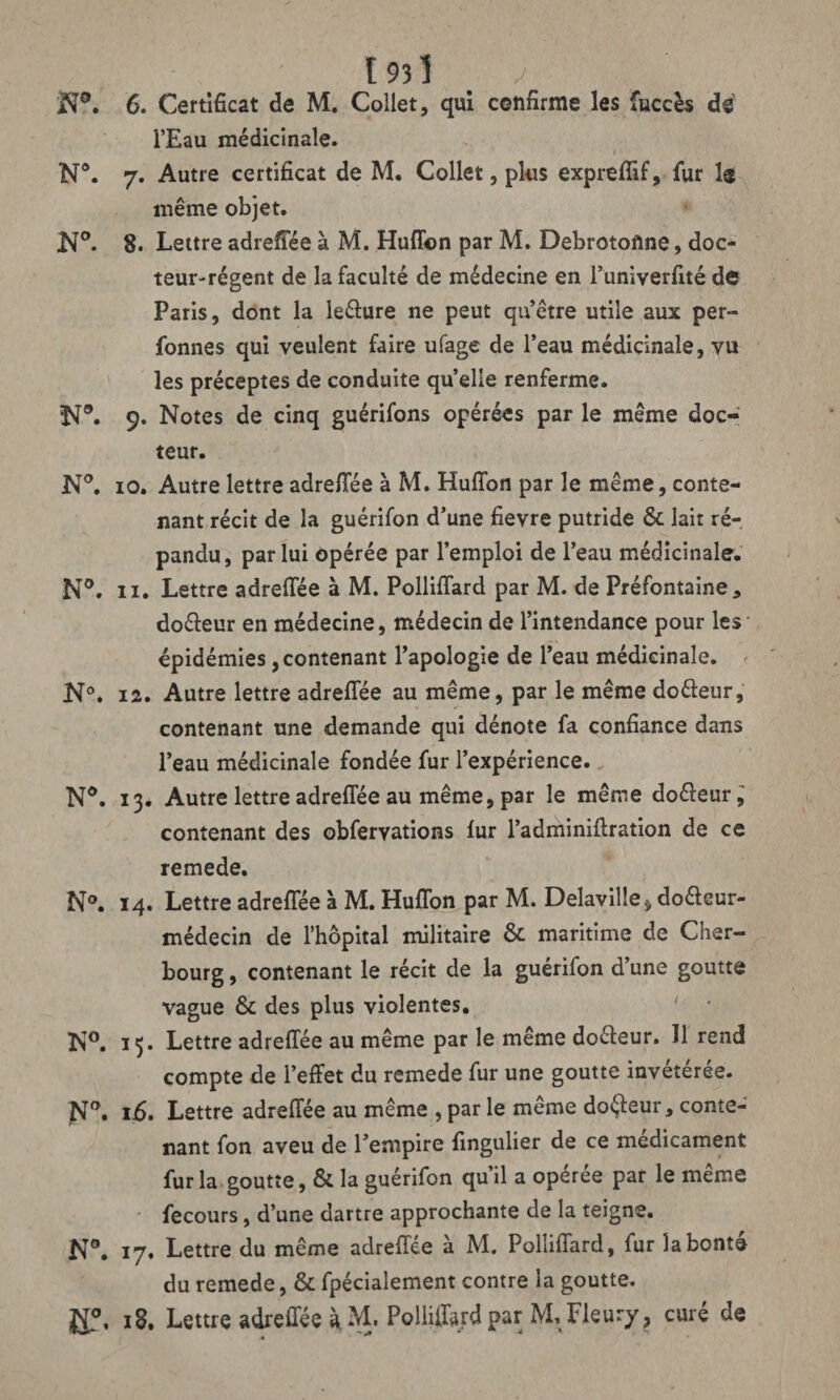 - , ' 193 î ^ N°. 6. Certificat de M. Collet, qui confirme les fuccès de l’Eau médicinale. N°. 7. Autre certificat de M. Collet, plus expreflif, fur 1® même objet. K°. 8. Lettre adreflee à M. Huflbn par M. Debrotoflne, doc¬ teur-régent de la faculté de médecine en l’univerfité de Paris, dont la le&ure ne peut qu’être utile aux per- fonnes qui veulent faire ufage de l’eau médicinale, vu les préceptes de conduite quelle renferme. N°. 9. Notes de cinq guérifons opérées par le même doc¬ teur. N°. 10. Autre lettre adreflee à M. Huffon par le même, conte¬ nant récit de la guérifon d’une fievre putride & lait ré¬ pandu, par lui opérée par l’emploi de l’eau médicinale. N°. 11. Lettre adreifée à M. Polliffard par M. de Préfontaine * doéleur en médecine, médecin de l’intendance pour les épidémies , contenant l’apologie de l’eau médicinale. ' N°. 12. Autre lettre adreflee au même, par le même doéleur, contenant une demande qui dénote fa confiance dans l’eau médicinale fondée fur l’expérience. Nd. 13. Autre lettre adreflee au même, par le même do&eur, contenant des obfervations lur l’adminiftration de ce remede. N°. 14. Lettre adreflee à M. Huflbn par M. Delaville^ doéleur- médecin de l’hôpital militaire & maritime de Cher¬ bourg , contenant le récit de la guérifon d’une goutte vague & des plus violentes. ' * N°. 13. Lettre adreflee au même par le même doéleur. 11 rend compte de l’effet du remede fur une goutte invétérée. Na. 1.6. Lettre adreflee au même , par le même doreur, conte¬ nant fon aveu de l’empire fingulier de ce médicament fur la goutte, & la guérifon qu’il a opérée par le même fecours, d’une dartre approchante de la teigne. N°. 17. Lettre du même adreflee à M, Polliflard, fur la bonté du remede, & fpécialement contre la goutte. ££\ 18. Lettre adreflee à M. Polliffard par M. Fleury, curé de