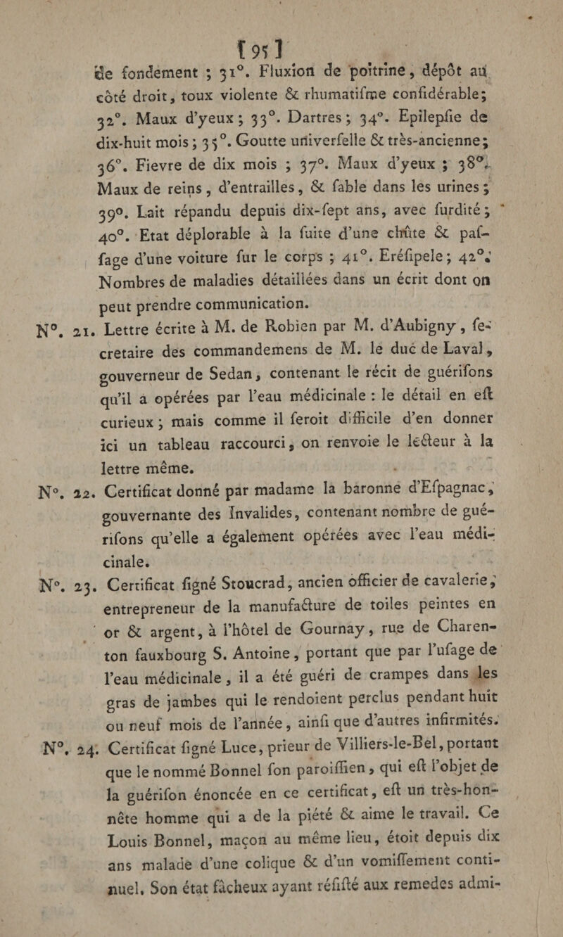 ï 951 $e fondement ; 310. Fluxion de poitrine, dépôt an côté droit, toux violente & rhumatifme confidérable; 320. Maux d’yeux; 330. Dartres; 340. Epilepfie de dix-huit mois ; 3 50. Goutte uriiverfelle & très-ancienne; 36°. Fievre de dix mois ; 370. Maux d’yeux ; 38°,. Maux de reins , d’entrailles, & fable dans les urines ; 39°. Lait répandu depuis dix-fept ans, avec furdité; 40°. Etat déplorable à la fuite d’une chûte & paf- fage d’une voiture fur le corps ; 410. Eréfipele; 42°.’ Nombres de maladies détaillées dans un écrit dont on peut prendre communication. 21. Lettre écrite à M. de Robien par M. d’Aubigny, fe« cretaire des commandemens de M. le duc de Laval, gouverneur de Sedan, contenant le récit de guérifons qu’il a opérées par l’eau médicinale : le détail en ell curieux ; mais comme il feroit difficile d’en donner ici un tableau raccourci, on renvoie le kéleur à la lettre même. 22. Certificat donné par madame la baronne dEfpagnac, gouvernante des Invalides, contenant nombre de gué¬ rifons qu’elle a également opcrees avec 1 eau medir cinale. 23. Certificat figné Stoucrad, ancien officier oe cavalerie, entrepreneur de la manufaélure de toiles peintes en or &. argent, à l’hôtel de Gournay, rue de Charen- ton fauxbourg S. Antoine, portant que par l’ufage de l’eau médicinale, il a été guéri de crampes dans les gras de jambes qui le rendoient perclus pendant huit ou neuf mois de l’année, ainfi que d autres infirmités. 24. Certificat figné Luce, prieur de Villiers-le-Bel, portant que le nommé Bonnel fon paroiffien, qui efi l objet de la guérifon énoncée en ce certificat, efi: un tres-hon- nête homme qui a de la piété & aime le travail. Ce Louis Bonnel, maçon au même lieu, étoît depuis dix ans malade d’une colique & d’un vomiffiement conti¬ nuel. Son état fâcheux ayant réfifié aux remedes admi-