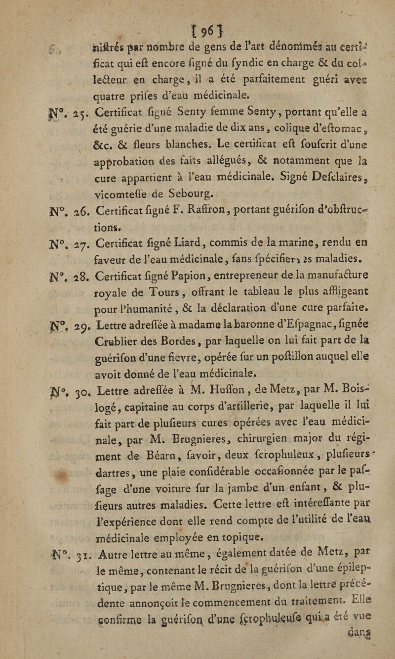 • - t9fiî «lires par nombre de gens de l’art dénommes au certi¬ ficat qui eft encore ligné du fyndic en charge 6c du col^ le&eur en charge, il a été parfaitement guéri avec quatre prifes d’eau médicinale. |Sf°, 25. Certificat figné Senty femme Senty, portant qu’elle a été guérie d’une maladie de dix ans , colique d’eftomac, êc.c* 6c fleurs blanches. Le certificat eft foufcrit d’une approbation des faits allégués, & notamment que la - cure appartient à l’eau médicinale. Signé Defclaires9 vicomtefie de Sebourg. K°. 26. Certificat figné F. Raffron, portant guérifon d’obftruc- dons. N°. 27. Certificat figné Liard, commis de la marine, rendu en faveur de l’eau médicinale, fans fpécifier* is maladies. N°. 28. Certificat figné Papion, entrepreneur de la manufacture royale de Tours, offrant le tableau le plus affligeant pour l’humanité, 6c la déclaration d’une cure parfaite. N°, 29. Lettre adreffée à madame la baronne d’Efpagnac,fignée Crublier des Bordes, par laquelle on lui fait part de la guérifon d’une fievre, opérée fur un poftillon auquel elle avoir donné de l’eau médicinale. 30. Lettre adreffée à M. Huffon , de Metz, par M. Bois- logé, capitaine au corps d’artillerie, par laquelle il lui fait part de plufieurs cures opérées avec l’eau médici¬ nale, par M. Brugnieres, chirurgien major du régi¬ ment de Béarn, favoir, deux fcrophuleux, plufieurs' dartres, une plaie confidérable occasionnée par le paf- fage d’une voiture fur la jambe d’un enfant, 6c plu¬ fieurs autres maladies. Cette lettre eft intereffante par l’expérience dont elle rend compte de 1 utilité de 1 eau médicinale employée en topique. N°. 31. Autre lettre au même, également datée de Metz, par le même, contenant le récit de la guérifon d’une épilep¬ tique, par le même M. Brugnieres, dont la iettre prece¬ dente annonçoit le commencement du traitement. &h® confirme la guérifon d’une fcrophuleufe qui.a été vue