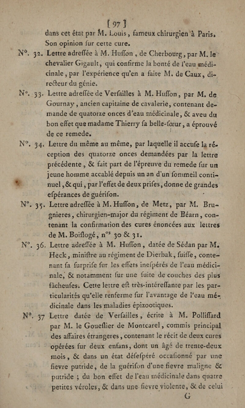 dans cet état par M. Louis, fameux chirurgien à Paris» Son opinion fur cette cure. N°. 32. Lettre adreffée à M. HufTon , de Cherbourg, par M. 1© chevalier Gigault, qui confirme la bonté de l’eau médi¬ cinale , par l’expérience qu’en a faite M. de Caux, di- reéfeur du génie. N°. 33. Lettre adrefféede Verfailles à M. HufTon, par M, de Gournay, ancien capitaine de cavalerie, contenant de¬ mande de quatorze onces d’eau médicinale, & aveu du bon effet aus madame Thierry fa belle-fœur, a éprouvé de ce remede. N°. 34. Lettre du même au même, par laquelle il accufe la ré¬ ception des quatorze onces demandées par la lettre précédente , & fait part de l’épreuve du remede fur un jeune homme accablé depuis un an d’un fommeil conti¬ nuel , & qui, par l’effet de deux prifes, donne de grandes efpérances de guérifon. > N°. 35. Lettre adreffée à M. HufTon, de Metz, par M. Bru- gnieres, chirurgien-major du régiment de Béarn, con¬ tenant la confirmation des cures énoncées aux lettres de M. Boiflogé, nos 30 & 31. N°. 36. Lettre adreffée à M. HufTon, datée de Sédan par M. Heck, miniflre au régiment de Dierbak, fuilTe, conte¬ nant fa furprife fur les effets inefpérés de l’eau médici¬ nale, & notamment fur une fuite de couches des plus fâcheufes. Cette lettre efl très-intérefTante par les par¬ ticularités qu’elle renferme fur l’avantage de l’eau mé¬ dicinale dans les maladies épizootiques. N°. 37 Lettre datée de Verfailles, écrite à M. Polliffard par M. le Goueflier de Montcarel, commis principal des affaires étrangères, contenant le récit de deux cures opérées fur deux enfans, dont un âgé de trente-deux mois, & dans un état défefpéré occafionné par une fievre putride, de la guérifon d’une fievre maligne & putride ; du bon effet de l’eau médicinale dans quatre petites véroles, & dans une fievre violente, &.de celui G