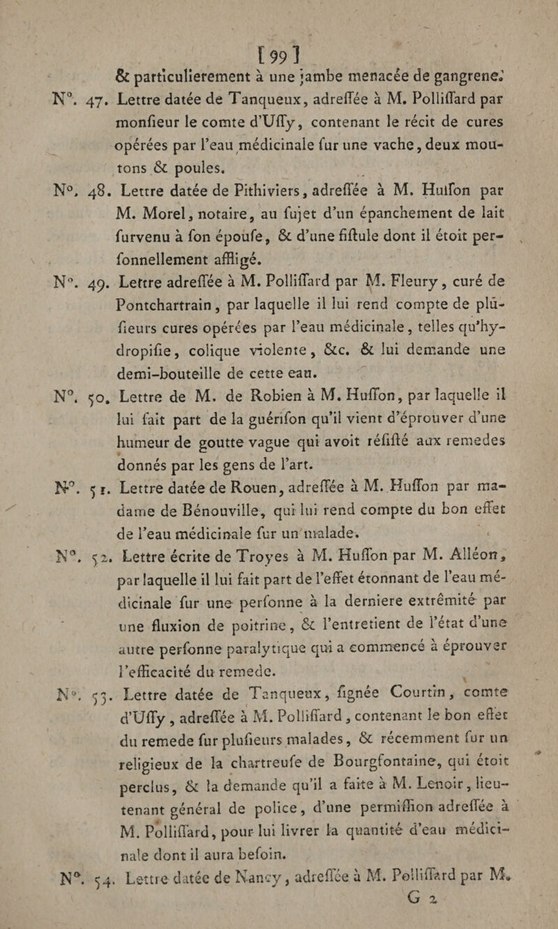 [99] & particulièrement à une jambe menacée de gangrène»1 N°. 47. Lettre datée de Tanqueux, adreflee à M. Polliflard par moniteur le comte d’Ufly, contenant le récit de cures opérées par l’eau médicinale fur une vache, deux mou¬ tons ck poules. N°, 48. Lettre datée de Pithiviers, adreflee à M. Huifon par M. Morel3 notaire, au fujet d’un épanchement de lait furvenu à fon époufe, & d’une fiftule dont il étoit per- fonnellement affligé. N°. 49. Lettre adreflee à M. Polliflard par M. Fleury, curé de Pontchartrain, par laquelle il lui rend compte de plu- heurs cures opérées par l’eau médicinale, telles qu’hy- dropifie, colique violente, &c. & lui demande une demi-bouteille de cette eau. N°. 50. Lettre de M. de Robien à M. Huffon, par laquelle il lui fait part de la guénfon qu’il vient d’éprouver d’une humeur de goutte vague qui avoit réflfté aux remedes donnés par les gens de l’art. N*°. 5 ï. Lettre datée de Rouen, adreflee à M. Huflbn par ma¬ dame de Bénouville, qui lui rend compte du bon effet de l’eau médicinale fur un malade. N°. 52. Lettre écrite de Troyes à M. Huffon par M. Alléon, par laquelle il lui fait part de l’effet étonnant de l’eau mé¬ dicinale fur une perfonne à la derniere extrémité par une fluxion de poitrine, & l’entretient de l’etat dune autre perfonne paralytique qui a commencé a éprouver l’efficacité du remede. N‘\ 33. Lettre datée de Tanqueux, fignée Courtin, comte d’Uffy , adreflee à M. Polliflard, contenant le bon effet du remede fur plufieurs malades, & récemment fur un religieux de la chartreufe de Bourgfontaine, qui étoit perclus, & la demande qu’il a faite à M. Lenoir, lieu¬ tenant général de police, d’une permiffion adreflee à M. Polliflard, pour lui livrer la quantité d’eau médici¬ nale dont il aura befoin. N^. 54. Lettre datée de N-ancy, adreflee à M. Polliflard par M* G z