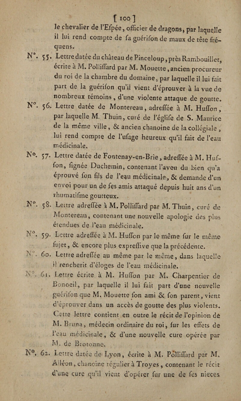 le chevalier de l’Efpée, officier de dragons, par laquelle il lui rend compte de fa guérifon de maux de tête fré- quens. N*- 55* Lettre datée du château de Pinceloup, près Rambouillet, écrite a M, 1 ohiffard par M. Mouette, ancien procureur du roi de la chambre du domaine, par laquelle il lui fait part de la guérifon qu’il vient d’éprouver à la vue de nombreux témoins, d une violente attaque de goutte» N°. 56. Lettre datée de Montereau, adreffée à M. Huffon, par laquelle M. Thuin, curé de l’églife de S. Maurice de la même ville, & ancien chanoine de la collégiale , lui rend compte de l’ufage heureux qu’il fait de l’eau médicinale. 57. Lettre datée de Fontenay-en-Brie, adrefïee à M. Huf- fon, fignée Duchemin, contenant l’aveu du bien qu’a éprouvé fon fils de l’eau médicinale, & demande d’un en^oi pour un de fes amis attaqué depuis huit ans d’un rhumatifme goutteux. N°. 58. Lettre adrefïee à M» Polliffard par M. Thuin, curé de Montereau, contenant une nouvelle apologie des plus étendues de l'eau médicinale. 1*'°* 59* Lettre adrefTée à M. Huffon par le même fur le même fujet, & encore plus expreffive que la précédente. K . 60. Lettre adrefïee au même par le meme, dans laquelle il renchérit d’éloges de l’eau médicinale. - 61. Lettre écrite à M. HufTon par M. Charpentier de JBonoeil, par laquelle il lui fait part d’une nouvelle guérifon que M. Mouette fon ami & fon parent, vient d’eprouver dans un accès dégoutté des plus violents. Cette lettre contient en outre le récit de l’opinion de M. Bruna, médecin ordinaire du roi, fur les effets de Beau médicinale, & d’une nouvelle cure opérée par M. de B;otonne. 62. Lettre datée de Lyon, écrite à M. Polliffard par M» Àlléon, chanoine régulier à Troyes, contenant le récit d’une cure qu’il vient d’opérer fur une de fes nieces.