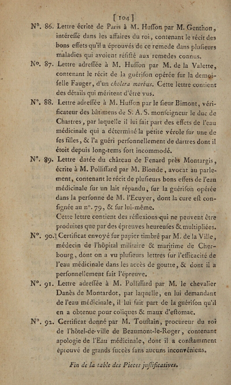 N®. 86. Lettre écrite de Paris à M. Huffon par M* Genthon, intéreffé dans les affaires du roi, contenant le récit des bons effets qu’il a éprouvés de ce remede dans plufieurs maladies qui avosent réhfté aux remedes connus. N°. 87. Lettre adreffée à M. Huffon par M. de la Valette, contenant le récit de la guérifon opérée fur la demoi- felle Fauger, d’un choiera morbus. Cette lettre contient des détails qui méritent d’étrè vus. N°. 88. Lettre adreffée à M. Huffon par le fleur Bimont, véri¬ ficateur des bâtimens de S. A. S. monfeigneur le duc de Chartres, par laquelle il lui fait part des effets de l’eau médicinale qui a déterminé la petite vérole fur une de fes filles, & l’a guéri perfonnellement de dartres dont il étoit depuis long-tems fort incommodé. N°. 89* Lettre datée du château de Fenard près Montargis, écrite à M. Polliffard par M. Blonde, avocat au parle¬ ment, contenant le récit de plufieurs bons effets de l’eau médicinale fur un lait répandu, fur la guérifon opérée dans la perfonne de M. l’Ecuyer, dont la cure eff con- fignée au n°. 79, & fur lui-même. Cette lettre contient des réflexions -qui ne peuvent être produites que par des épreuves heureufes ^multipliées. N°. 90.I Certificat envoyé fur papier timbré par M. de la Ville, médecin de l’hôpital militaire & maritime de Cher¬ bourg , dont on a vu plufieurs lettres fur l’efficacité de l’eau médicinale dans les accès de goutte, & dont il a perfonnellement fait l’épreuve. N°. 91. Lettre adreffée à M. Polliffard par M. le chevalier Danès de Montardot, par laquelle, en lui demandant de l’eau médicinale, il lui fait part de la guérifon qu’il en a obtenue pour coliques & maux d’eftomac. N°. 92* Certificat donné par M. Touffain, procureur du roi de l’hôteJ-de' ville de Beaumont-le-Roger, contenant apologie de l’Eau médicinale, dont il a conffamment épiouvé de grands fuccès fans aucuns inconvéniens. Fin de la table des Pièces juflificatives.