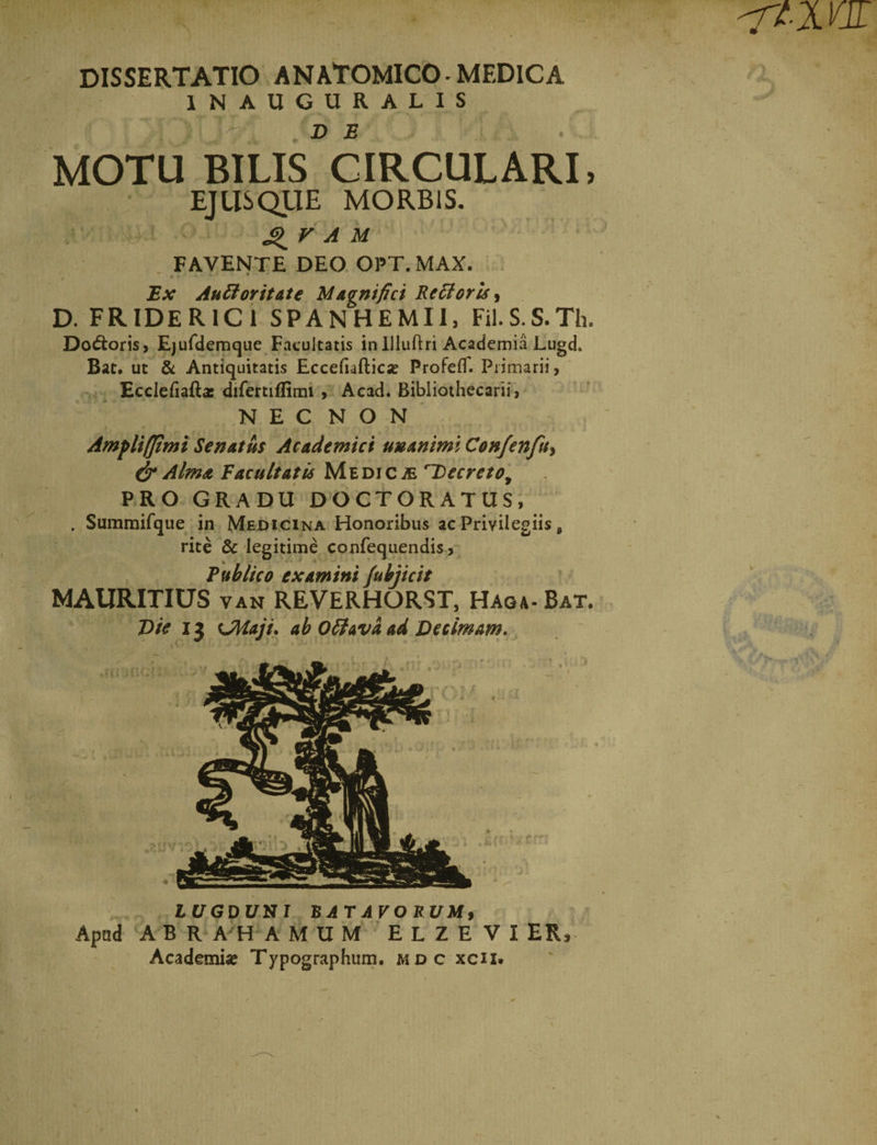 DISSERTATIO ANATOMICO - MEDICA IN AUGURALIS MOTU BILIS CIRCULARI, EJUSQUE MORBIS. A M FAVENTE DEO OPT.MAX. * Ex Auftorit&amp;te Magnifici RcttorU^ D. FRIDER1C1 SPANHEMII, Fil.S-S.Th. Do&amp;oris, Ejufdemque Facultatis inIlluftri Academia Lugch Bat. ut &amp; Antiquitatis Eccefiafticx ProfefT. Primarii, Ecclefiafta: difertiffimi , Acad. Bibliothecarii, NEC NON Ampli (fimi Senatus Academici unanimi Confcnfuy &amp; Alma Vacuitatis Medicae i~Decretoy PRO GRADU DOCTORATUS, . Summifque in Medicina Honoribus ac Privilegiis e rite &amp; legitime confequendis, Publico examini fubjicit MAURITIUS van REVERHORST, Haga-Bat. Die 13 UWaji. ab Ofifava ad Decimam, LUGDUNI BATAVORUM, Apud ABRAHAMUM ELZE VIER, Academia? Typographum. mdc xcii.