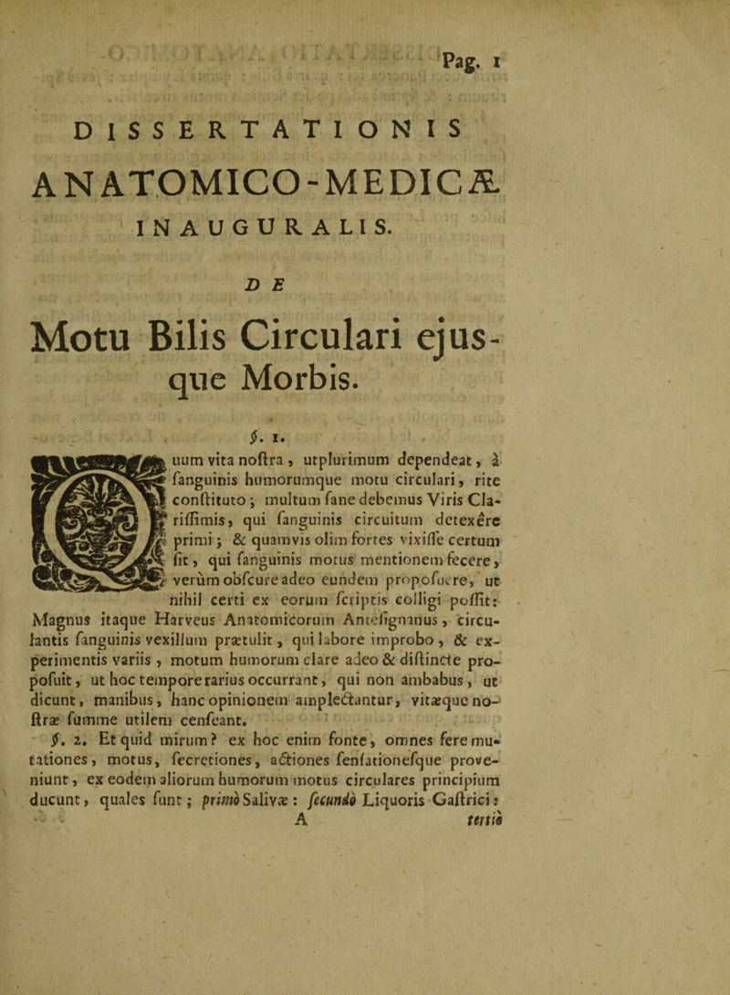 ' }. J DISSERTATIONIS ANATOMICO-MEDICA. INAUGURALIS. D E Motu Bilis Circulari ejus¬ que Morbis. $, i. uum vita noftra , utplurimum dependeat, a fanguinis humorumque motu circulari, rite conftituto •, multum fane debemus Viris Cia* riilimis, qui fanguinis circuitum detexere primi; & quamvis olim fortes vixifle certum iit, qui fanguinis motus mentionem fecere, verum obfcureadeo eundem propofuere, ut nihil certi ex eorum /criptis colligi po/Ht: Magnus itaque Harvcus Anatomicorum Antdigtnnus, circu¬ lantis fanguinis vexillum prsetulit, qui labore improbo , & ex¬ perimentis variis > motum humorum clare adeo & diftincte pro- pofuit, ut hoc tempore rarius occurrant, qui non ambabus, ut dicunt, manibus, hanc opinionem ampledantur, vita?queno- ftrse fumme utilem cenfeant, $, 2. Et quid mirum? ex hoc enim fonte, omnes fere mu¬ tationes, motus, fecretiones, a&iones fenlationefque prove¬ niunt , ex eodem aliorum humorum motus circulares principium ducunt) quales funt j primo Salivae: fecundi Liquoris Gaftrici: ‘v- A tertii <
