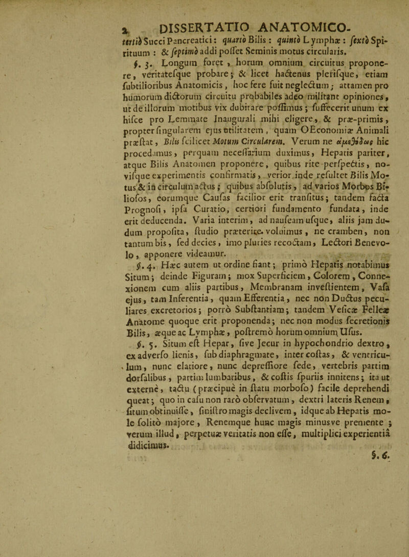 tertii Succi Pancreatici: quarto Bilis: quinto L yinphae : fextb Spi¬ rituum : &amp; feptimo addi pollet Seminis motus circularis. f. 3. Longum foret > horum omnium circuitus propone¬ re, veritatefque probare; &amp; licet hadenus plerifque, etiam fubtilioribus Anatomicis , hoc fere fuit negledum; attamen pro humorum didorum circuitu probabiles adeo militant opiniones» ut de illorum motibus vix dubitare poflimus; fuffecerit unum ex hifce pro Lemmate Jnaugurali mihi eligere, &amp; prs-primis, propter lingularem ejus utilitatem , quam OEconomia? Animali proflat, Bilti fcilicet Motum CircuUrem. Verum ne cifxifySus hic procedamus, perquam necelfarium duximus, Hepatis pariter, atque Bilis Anatomen proponere, quibus rite perfpedis, no- vifque experimentis confirmatis, verior inde refultet Bilis Mo¬ tus &amp; in circulum adus; quibus abfolutis, ad varios Morbos Bi- liofos, eorumque Caulas facilior erit tranlitus; tandem fada Prognofi, ipfa Curatio, certiori fundamento fundata, inde erit deducenda. Varia interim, ad naufeam ufque, aliis jam du- dum propofita, Pcudio prseterice. voluimus , ne cramben, non tantum bis, fed decies, imo pluries recodam, Ledori Benevo¬ lo , apponere videamur. $, 4. Hsec autem ut ordine fiant; primo Hepatis notabimus Situm; deinde Figuram; mox Superficiem, Colorem , Conne¬ xionem cum aliis partibus, Membranam inveflientem, Vafa ejus, tam Inferentia, quam Efferentia, nec nonDudus pecu¬ liares excretorios; porro Subftantiam; tandem Veficar Fellea? Anatome quoque erit proponenda; nec non modus fecretionis Bilis, ^queac Lymphas, poflremo horumomniun\Ufus. 5. Situm efl: Hepar, live Jecur in hypochondrio dextro, exadverfo lienis, fubdiaphragmate, inter coflas, &amp; ventricu¬ lum, nunc elatiore, nunc deprefliore fede, vertebris partitu dorfalibus , partim lumbaribus, &amp;coflis fpuriis innitens; ita ut externe, tadu (praecipue in flatu morbofo) facile deprehendi queat; quo in cafu non raro obfervatum, dextri lateris Renem 9 fitumobtinuilfe, (inillromagis declivem, idque ab Hepatis mo¬ le folito majore , Renemque hunc magis minus ve premente ; verum illud, perpetu» veritatis non effe, multiplici experientia didicimus.