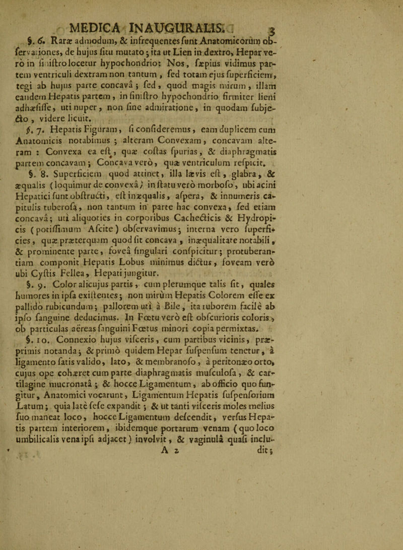 §. 60 Rara: admodum, &amp; infrequentes funt Anatomicorum ob- fervaciones, de hujus fitu mutato ; ita ut Lien in dextro, Hepar ve¬ ro in finiftro locetur hypochondrio: Nos, frpius vidimus par- tem ventriculi dextram non tantum, fed totam ejus fuperficiem, tegi ab hujus parte concava ; fed, quod magis mirum, illam eandem Hepatis partem, in finiftro hypochondrio firmiter lieni adharfifle, uti nuper, non fine admiratione, in quodam fubje- &amp;o , videre licuit. £,7. Hepatis Figuram, fi confideremus, eam duplicem cum Anatomicis notabimus ; alteram Convexam, concavam alte¬ ram : Convexa ea eft , qua: coftas fpurias, &amp; diaphragmatis partem concavam ; Concava vero, qu&amp; ventriculum refpicit, §. 8. Superficiem quod attinet, illa larvis eft , glabra, &amp; sequalis (loquimur de convexa/ in ftatu vero morbofo, ubi acini Hepatici funt obfiruCti, eldinzqualis, afpera, &amp; innumeris ca- pituiis tuberofa, non tantum in parte hac convexa, fed etiam concava; uti aliquoties in corporibus Cache&amp;icis &amp; Hydropi¬ cis (pori/limum Afcite) obfervavimus; interna vero fuperfi* cies, qua: prasterquam quod fit concava , inaequalitate notabili , &amp; prominente parte, fovea fingulari confpicitur; protuberan- tiam componit Hepatis Lobus minimus dictus, foveam vero ubi Cyftis Fellea, Hepati jungitur. §.9. Color alicujus partis , cum plerumque talis fit, quales humores in ipfa exiif entes; non mirum Hepatis Colorem elfe ex pallido rubicundum; pallorem uti a Bile, itaiuborem facile ab ipfo fanguine deducimus. In Foetuverocfi: obfcurioris coloris, ob particulas aereas fmguini Foetus minori copia permixtas. §. 10. Connexio hujus vifceris, cum partibus vicinis, pra:- privnis notanda; &amp; primo quidem Hepar fufpenfum tenetur, a ligamento fatis valido, lato, &amp; membranofo , a peritoneo orto, cujus ope cohaeret cum parte diaphragmatis tnufculofa, &amp; car¬ tilagine mucronata; &amp; hocce Ligamentum, ab officio quo fun¬ gitur, Anatomici vocarunt, Ligamentum Hepatis fufpenforiura Latum; quia late fefe expandit; &amp; ut tanti vifceris moles melius fuo maneat loco, hocce Ligamentum defeendit, verfusHepa- tis partem interiorem, ibidemque portarum venam (quoloco umbilicalis vena ipfi adjacet) involvit, &amp; vaginula quafi inclu- A z dic» t