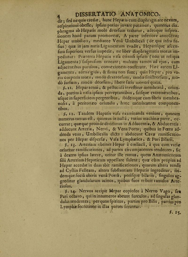 dit; fed ne quis credat, hunc Hepatis cum diaphragmate nexum, refpirationi obefle, ipfam potius juvare putamus, quatenus dia¬ phragma ab Hepatis mole deorfum trahatur, adeoque infpira- tionem haud parum promoveat. A parte inferiore annectitur Hepar umbilico, mediante Vena Umbilicali (de qua infra fu- fius) qua; in jam natis Ligamentum evadit , Hepatifque afcen- fum fuperiora verfus impedit, ne liber diaphragmatis motus im¬ pediatur: Prasterea Hepatis vafa etiamfi ipfum (non ut reliqua Ligamenta) fufpenfum teneant; multum tamen ad ejus, cum adjacentibus partibus, connexionem conferunt. Ha;c autem Li¬ gamenta , adeo rigida , & firma non funt; quin Hepar , pro va^ rio corporis motu, modo dextrorfum , modo finifirrorfum, mo¬ do furfuin , modo deorfum, libere fatis moveri queat. $. ii. Hepar tenui, & pellucida inveftitur membrana , oriun¬ da , partim a vafis ipfum perreptantibus , fuifque extremitatibus, ufque in fuperficiem pergentibus, ibidemque cum fibris membra- nofis, a peritonseo oriundis , hanc membranam componen¬ tibus. $.12. Tandem Hepatis vafa examinanda veniunt, quorum numerus tantus eft, quantus in nulla, totius machina; parte, oc¬ currat ; quasque proinde dividimus in Adducentia, & Abducentia ; adducunt Arteria, Nervi, &VenaPorta; quibus in Foetu ad¬ denda vena , Umbilicalis di&a : abducunt Cava; ramificatio- nes per Hepar difperfas, Vafa Lymphatica , & Pori Bifarii. $. 13. Arteriam obtinet Hepar a coeliaca, a qua cum varia; oriantur ramificationes, ad partes circumjacentes tendentes, fic a dextro ipfius latere, oritur ille ramus, quem Anatomicorum filii Arteriam Hepaticam appellare folent; qua; ciim propius ad Hepar accedat in duas abit ramificationes , quarum altera tendit ad Cyftin Felleam, altera fubftantiam Hepatis ingreditur, ibi¬ demque focia ubivis vena Porta, porifque bifariis , fingulosag- greditur glandularum acinos, quibus fuos tribuit ramulos Arte- riofos. $. 14. Nervos accipit Hepar copiofos a Nervo Vago, fe® Pari o<5tavo, qui in innumeros abeunt furcuJos, ad fingulas glan¬ dulas tendentes; per quos fpiritus, partim pro Bilis , partim pro Lymphae fecretione in illas partes feruntur. 15.