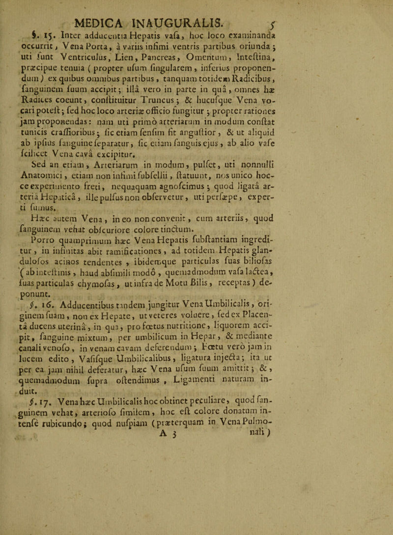 §. IJ* adducentia Hepatis vafa, hoc loco examinanda occurrit, Vena Porta, a variis infimi ventris partibus oriunda; uti Junt Ventriculus, Lien, Pancreas, Omentum, Inteftina, praecipue tenuia ( propter ufum fingularem, inferius proponen¬ dum ) ex quibus omnibus partibus, tanquam totideau Radicibus, fanguinem fuum accipit; illa vero in parte in ejua, omnes hae Radices coeunt, conifituitur Truncus; & hucufque Vena vo¬ cari poteff; fed hoc loco arterise officio fungitur ; propter rationes jam proponendas: nam uti primo arteriarum in modum conffat tunicis craffioribus • iic etiam fenfim fit anguftior, & ut aliquid ab ipfius fanguinefeparatur, hc etiam fanguis ejus > ab alio vafe fcilicet Vena cava excipitur. Sed an etiam. Arteriarum in modum, pulfet, uti nonnulli Anatomici, etiam non intimi fubfellii, ffatuunt, nos unico hoc- ceexperimento freti, nequaquam agnofeimus ; quod ligata ar¬ teria Hepatica, ille pulfus non obfervetur, uti perfaepe, exper¬ ti fumus. Htec autem Vena, ineo non convenit, cum arteriis, quod fanguinem vehat oblcuriore colore tindutn. Porro quamprimum haec Vena Hepatis fubflantiam ingredi¬ tur, in infinitas abit ramificationes, ad totidem Hepatis glan- dulofos acinos tendentes , ibidemque particulas fuas biliofas ( abintdtinis, haud ablimili modo , quemadmodum vafa ladea, luas particulas chymofas, ut infra de Motu Bilis, receptas) de¬ ponunt. 16, Adducentibus tandem jungitur Vena Umbilicalis, ori' ginemfuam, non ex Hepate, ut veteres voluere, fed ex Placen¬ ta ducens uterina , in qua, pro foetus nutritionc, liquorem acci¬ pit, fanguine mixtum , per umbilicum in Hepar, & mediante canali venofo , in venam cavam deferendum; fcetu vero jam in lucem edito, Vafifque Umbilicalibus, ligatura inje&a; ita ut per ea jam nihil deferatur, h#c Vena ufum fuum amittit; &, quemadmodum fupra offendimus , Ligamenti naturam in- < duit. jh 17, Vena hsec Umbilicalis hoc obtinet peculiare, quodfan- guinem vehat, arteriofo fimiiem, hoc eff colore aonatum in- tenfe rubicundo; quod nufpiam (praeterquam in VenaPulmo- A 3 nali)