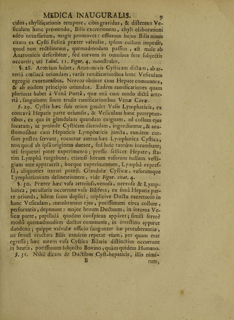 culus, chylificationis tempore, cibis gravidus, &amp; diftentus Ve- ficulam hanc premendo, Bilis excretionem, chyli elaborationi adeo neceflariam, magis promovet: effluxum hujus Bilis nimis citum ex Cyfti Fellea prseter valvulas, ipfum collum impedit, quod non redtilineum, quemadmodum paflim , *ft male ab Anatomicis defcribitur, fed curvum in omnibus fere fubjeftis occurrit; uti Tabui, ii. Tigur, 4. monftrabir. §.28. Arteriam habet, Anatomicis Cyfticam didam , ab ar¬ teria coeliaca oriundam , variis ramificacionibus hanc Vehculam egregie exornantibus* Nervos obtinet cum Hepate communes, &amp; ab eodem principio oriundos. Eadem ramificationes quam plurimas habet a Vena Porta, qu# una cum modo didta arte¬ ria , languinem fuum tradit ramificationibus Vena? Cava?. jL 29. Cyftis harc fuis etiam gaudet Vafis Lymphaticis, ex concava Hepatis parte oriundis, &amp; Vehculam hanc perreptan¬ tibus, ex qua in glandulam quandam exiguam, ad collum ejus locatam, ac proinde Cyfticam dicendam , ingrediuntur ,&amp; ana- ftomofibus cum Hepaticis Lymphaticis junda, eundem cur- fum poftea fervant; vocantur autem ha?c Lymphatica Cyftica, non quod ab ipfaoriginem ducant, fed huic tantum incumbant; liti fequenti patet experimento; preflo fcilicet Hepate, fta- tim Lympha turgebunt, etiamfi horum vaforum nullum vefti- gium ante apparuerit; hocque experimentum, Lympha expref- fa, aliquoties iterari poteft. Glandula? Cyftica, vaforumque Lymphaticorum delineationem , vide Figur. citat. 4. §. 30. Prceter ha?c vafa arteriofi, venofa, nervofa &amp; Lymp¬ hatica, peculiaria occurrunt vafa Bilifera, ex fima Hepatis par¬ te oriunda, bilem fuam duplici, triplici ve Dudu excretorio in hanc VeficuJam, membranam ejus, potiflimum circa collum, perforantia , deponunt: major horum Dudtuum, in interna Ve- ftca? parte, papilluia. quadam confpicua apparet; fimili ferme modo quemadmodum dudus communis, in inceftino apparet duodeno ; quippe valvula? offlcio funguntur ha? protuberantia, ne femel erudhta Bilis eandem repetat viam, per quam erat egrefla; ha?c autem vafa Cyftica Bilaria diftindHus occurrunt in brutis, potiflimum fubje&amp;o Bovino,quam quidem Humano. 31. Nihil dicam de Du&amp;ibus Cyft-hepaticis, illis nimi- B rim},
