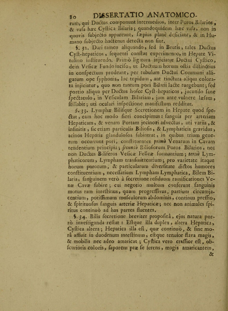 rum, qui Dudus componunt intermedios, inter Poros Bilarios f &amp; vafa hxc Cyflica Bilaria; quandoquidem iicec vafa, non in quovis fubjedo appareant, f a? pius plane deficiant, &amp; in Hu¬ mano fubjedo hadenus deteda non fint. §. $i. Dari tamen aliquando, fed in Brutis, tales Dudus Cylf-hepaticos, fequenti conflat experimento, in Hepate Vi¬ tulino inftituendo. Primo ligatura injiciatur Dudui CyAico, dein Vefic;r Fundo incilo, ut Duduum horum oftia diflindius in confpedum prodeant, per tubulum Dudui Communi alli¬ gatum ope Typhonis, lac tepidum, aut tindura aliqua colora¬ ta injiciatur, quo non tantum pori Bilarii lade turgebunt; Ted portio aliqua per Dudus hofce CyfKhepaticos, jucundo fane fpedaculo, in Vefculam Bilariam, jam ante vulnere \xhm, fiillabit; uti oculari infpedione manifeftum redditur. §. 33. Lympha Bilifque Secretionem in Hepate quod fpe- dat, eam hoc modo fieri concipimus: fanguis per arteriam Hepaticam, &amp; venam Portam jecinori advedus, uti variis, &amp; infinitis , fic etiam particulis Biliofis, &amp; Lymphaticis gravidus, acinos Hepatis glandulofos fubintrat, in quibus trium gene¬ rum occurrunt pori, conflituentes primo Venarum in Cavam tendentium principia; fecumb Biiioforum Poros BiJarios, nec non Dudus Biliferos Velica: Fellea formantium; tertio Lym¬ phaticorum, Lympham tranfmittentium; pro varietate itaque horum pororum, &amp; particularum diverfitate didos humores conftituentium , neceffarium Lympham Lymphatica, Bilem Bi- laria, fanguinem vero a fecretione refiduum ramificationes Ve¬ na; Cavx fubire ; cui negotio multum conferunt fanguinis motus tam inteflinus, quam progreflivus, partium circumja¬ centium, potiflimum mufculorum abdominis , continua preffio, Sc fpirituofus fanguis arteria Hepaticse; nec non animales fpi- ritus continuo ad has partes fluentes. §.34. Bilis fecretione breviter propofita, ejus natura por¬ ro inveftiganda reflat : Eflque illa duplex , altera Hepatica, Cyflica altera; Hepatica illa efl, qua; continuo, &amp; fine mo¬ ra affluit in duodenum inteftinuin, eftque tenuior flava magis, &amp; mobilis nec adeo amaricat ; Cyflica vero craflior efl:, ob- fcurioris coloris, faporem pra; fe ferens, magis amaricantem, &amp;