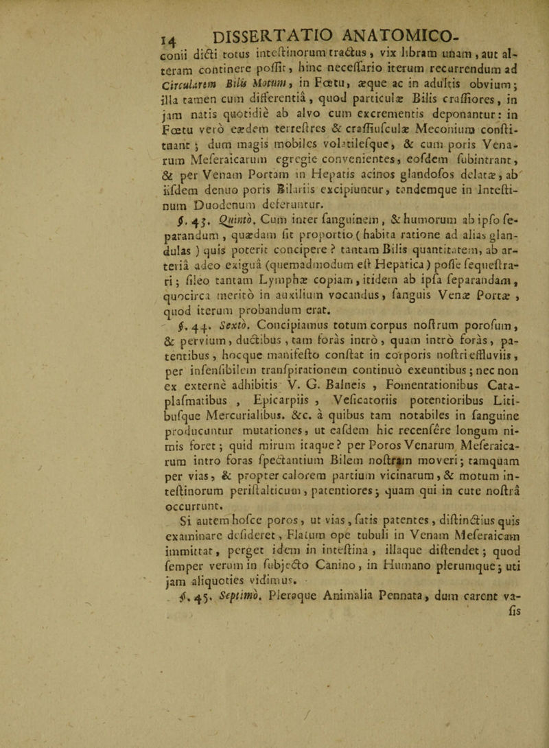conii di<5li totus intcftinorum tradas , vix libram unam , aut al¬ teram continere poffit, hinc neceRario iterum recurrendum ad CircuUrtm Bilis Motum, in Fcetu, aeque ac in adultis obvium; illa tamen cum differentia, quod particula: Bilis craffiores, in jam natis quotidie ab alvo cum excrementis deponantur: in Fcetu vero eaedem teireRres & craffiufcul# Meconiurx» confli- tnant ; dum magis mobiles vohtilefque, & cum poris Vena¬ rum Meferaicarum egregie convenientes, eofdem fubintrant, & per Venam Portam in Hepatis acinos glandofos delata:, ab iifdem denuo poris Bilariis excipiuntur, tandemque in lntefti- num Duodenum deferuntur. §, 4$. Quinto. Cum inter fanguinem , & humorum ab ipfo fe- parandum , qua?dam iit proportio ( habita ratione ad alias glan¬ dulas ) quis poterit concipere ? tantam Bilis quantitatem, ab ar¬ teria adeo exigua (quemadmodum eft Hepatica) poflfe fequeffra¬ ri; fileo tantam Lympha: copiam , itidem ab ipfa feparandam , quocirca merito in auxilium vocandus, fanguis Vena: Porta: , quod iterum probandum erat. £.44. Sexto. Concipiamus totum corpus noRrum porofum, pervium, ductibus , tam foras intro, quam intro foras, pa¬ tentibus , hocque manifeRo conRat in corporis noftri effluviis, per infenfibilem tranfpirationem continuo exeuntibus; nec non ex externe adhibitis V. G. Balneis , Fomentationibus Cata- plafmatibus , Epicarpiis , Veficatoriis potentioribus Liti- btifque Mercurialibus. &c. a quibus tam notabiles in fanguine producuntur mutationes, ut eafdem hic recenfere longum ni¬ mis foret; quid mirum itaque? per Poros Venarum Meferaica¬ rum intro forns fpeftantium Bilem noRram moveri; tamquam per vias, & propter calorem partium vicinarum, & motum In- teftinorum periftalticu-m, paterniores; quam qui in cute noRra occurrunt. Si autem hofce poros, ut vias, fatis patentes, diftin&ius quis examinare defideret, Flatura ope tubuli in Venam Meferaicam immittat, perget idem in inteftina , illaque diftendet; quod femper verum in fubjc&o Canino, in Humano plerumque; uti jam aliquoties vidimus. £.45, Septimo. Pleraque Animalia Pennata, dum carent va- fis