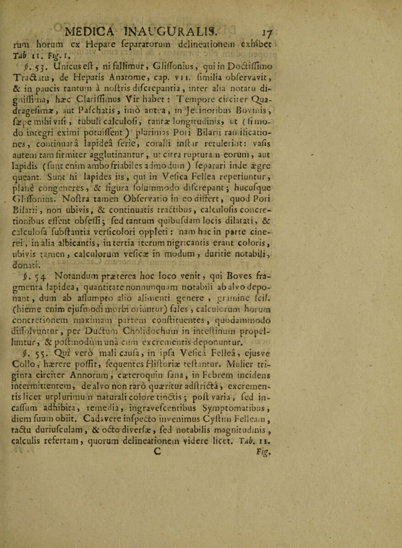 rum horum ex Hepate fepararorum delineationem exhibet Tab 11. Ftg. 1. $. 53. Unicuseft, ni fallimur, Gliffonius, qui in Do&iffimo Traditu, de Hepatis Anatome, cap. v i i. hmilia obfervavit, & in paucis tantum a noffris difcrepantia, inter alia notatu di- gniffima, ha?c Clariffimus Vir habet: Tempore circiter Qua- dragefimar, aut Pafchatis, imo antea, in JeJnoribus Bovinis, fepe mihi vih , tubuli calculoh, tanra? longitudinis* ut (Ii mo¬ do integri eximi potuiffent) plurimas Pori Bilarii ramihcatio- nes, continuata lapidea ferie, coralii init ir retulerint: vafis autem tam firmiter agglutinantur, ut citra rupturam eorum , aut lapidis (funt enim ambo friabiles admodum ) feparari inde #gre queant. Sunt hi lapides iis, qui in Vefica Fellea reperiuntur, plane congeneres, & figura foiummodo difcrepantj hucufque Gliflbnius. Noftra tamen Obfervatio in eo differt, quod Pori Bilarii, non ubivis, & continuatis tractibus, calculofis concre¬ tionibus eflent obfdff^ fed tantum quibufdam locis dilatati, 8c calculofa fubffantia verlicolori oppleti: nam hac in parte cine¬ rei, in alia albicantis, in tertia iterum nigricantis erant coloris, ubivis tamen, calculorum vedcar in modum, duritie notabili, donati. #.54 Notandum praeterea hoc loco venit, qui Boves fra¬ gmenta lapidea, quantitate nonnunquam notabili ab alvo depo¬ nant, dum ab aflumpto alio alimenti genere , gramine fcii (hieme enim ejufmotfi morbi oriuntur) fales, calculorum horum concretionem maximam partem conffituentes, quodammodo divolvuntur, per Duftum Cholidochum in inceffinum propel¬ luntur, & poffmodum una cum excrementis deponuntur. $. 55. Qui verb mali caufa, in ipfa Velica Fellea, ejusve Collo, h^rere poffit, fequentes Hifforia? teffantur. Mulier tri¬ ginta circiter Annorum, eseteroquin fana, in Febrem incidens intermittentem, de alvo non raro qua?ritur adffri&a, excremen¬ tis licet utplurimum naturali colore tincis; poli varia , fed in- caflum adhibita, remedia, ffngravefcentibus Symptomatibus , diem fuum obiit. Cadavere infpeCto invenimus Cyftim Felleam , ta£tu duriufculam, & odito diverffe , fed notabilis magnitudinis, calculis refertam, quorum delineationem videre licet. Tab. n. C Vig.