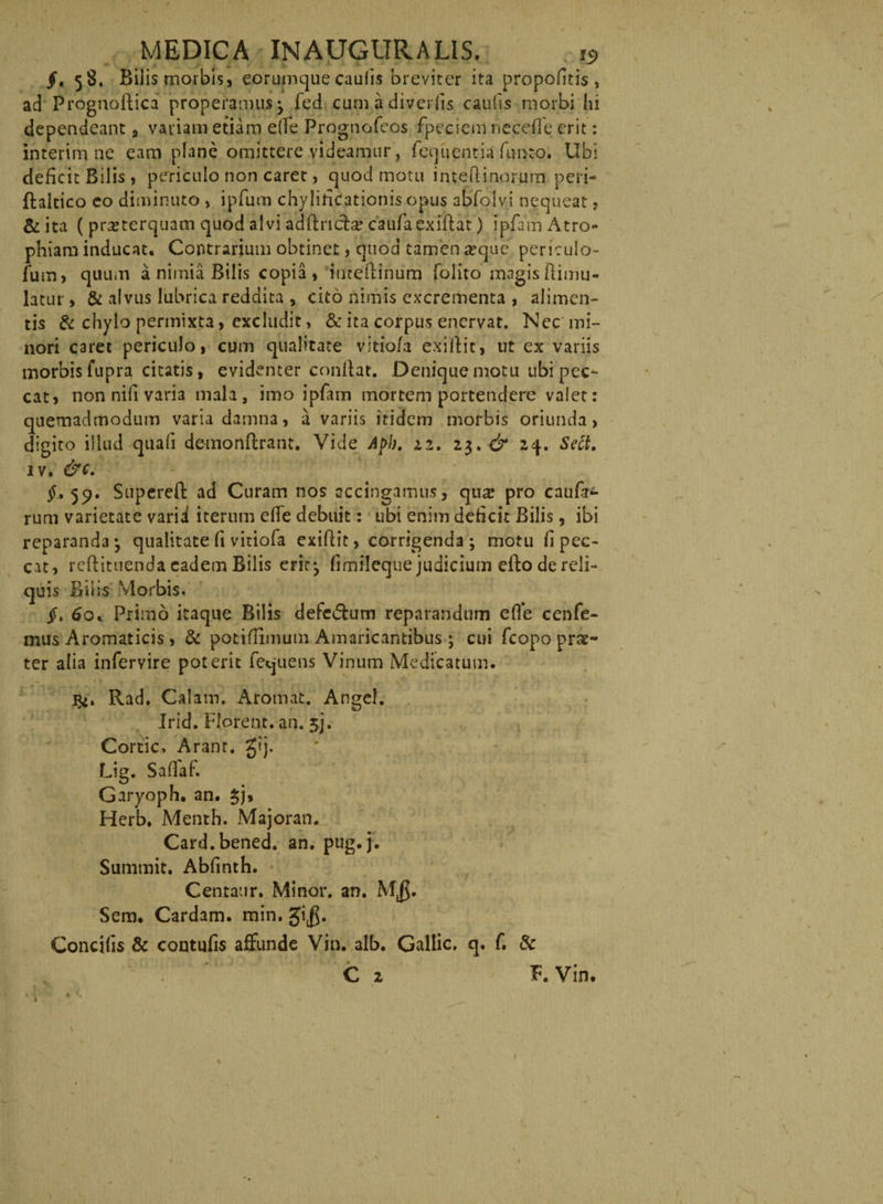 §< 58. Bilis morbis, eorumque caulis breviter ita propofitis , ad Prognoilica properamus 3 fed cumadiverfis caulis morbi hi dependeant , vatiam etiam e (Te Prognofeos fpecicm necefie erit: interim ne eam plane omittere videamur, fequcntia fimro. Ubi deficit Bilis , periculo non caret, quod motu inteftinorum peri- ftaltico eo diminuto , ipfum chylineationis opus abfolvi nequeat, &amp; ita ( prseterquam quod alvi adftricla? caufaexiftat) ipfam Atro¬ phiam inducat. Contrarium obtinet, quod tamen aeque periculo- fum, quum a nimia Bilis copia , inteflinum folito magis ftimu- latur, &amp; alvus lubrica reddita , cito nimis excrementa , alimen¬ tis &amp; chylo permixta, excludit, &amp; ita corpus enervat. Nec mi¬ nori caret periculo, cum qualitate vitio/a exiliit» ut ex variis morbis fupra citatis, evidenter conflat. Denique motu ubi pec¬ cat, non nili varia mala, imo ipfam mortem portendere valet: quemadmodum varia damna, a variis itidem morbis oriunda, digito illud quali demonftrant. Vide Api), 22. 23. dr 24. Sect. iv. &amp;c. 59. Supereft ad Curam nos accingamus, qua? pro cauft- rum varietate varii iterum efle debuit: ubi enim deficit Bilis, ibi reparanda* qualitate fi vitiofa exiflit, corrigenda; motu fi pec¬ cat, reflituenda eadem Bilis eric^ firnileque judicium eflo de reli¬ quis Bilis Morbis. jf. 60. Primo itaque Bilis defc&amp;um reparandum efle cenfe- mus Aromaticis, &amp; potiflimum Amaricantibus ; cui fcopo prae¬ ter alia infervire poterit fequens Vinum Medicatum. Rad. Calam. Aromat. Angel. Irid. Florent, an. 3], Cortic, Arant. g?j. Lig. SafTaf. Garyoph. an. 3j, Herb. Menth. Majoran. Card.bened. an. pug.j. Surnmit. Abfinth. Centaur. Minor, an. M$. Sem. Cardam, min, gi$. Concifis &amp; contufis affunde Vin. alb. Gallic, q, f. &amp; C 2 F. Vin. 1
