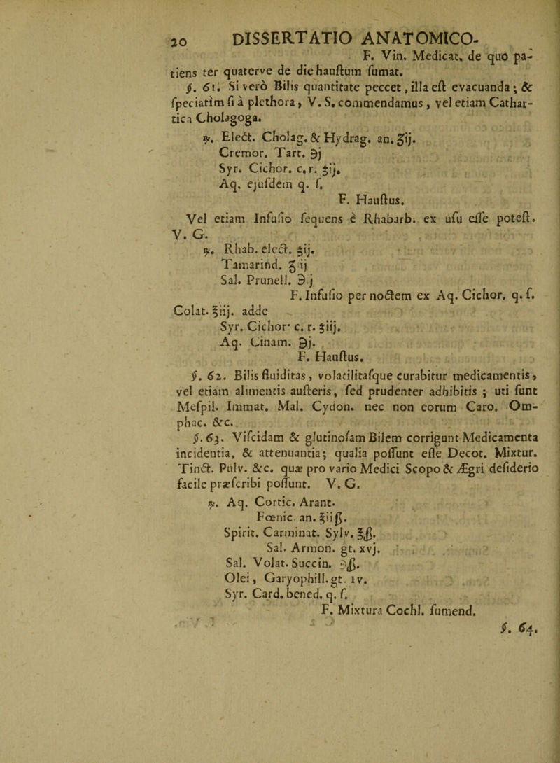 F. Vin. Medicat, de quo pa¬ tiens ter quaterve de diehauftum fumat. $. 6\. Sivero Bilis quantitate peccet, illa eft evacuanda ; Sc fpeciatim fi a plethora> V. S. commendamus , vel etiam Cathar- tica Cholagoga. y. Eledt. Cholag. & H/drag. an.Jij. Cremor. Tart. Syr. Cichor. c. r. $ij, Aq, ejufdem q. f. F. Hauftus. Vel etiam Infufio fequens e Rhabarb. ex ufu efle potefte V. G. 9». Rhab. elcd. $ij. Tamarind. $ ij Sal. Pruneli. 3 j F. Infufio per nodtem ex Aq. Cichor. q. f. Colat. 5iij* adde Syr. Cichor c. r. jiij. Aq. Cinam. 9j. F. Hauftus. $. 62. Bilisftuiditas, volatilitafque curabitur medicamentis» vel etiam alimentis aufteris, fed prudenter adhibitis ; uti funt Mefpil. Immat. Mal. Cydon, nec non eorum Caro. Om- phac. & c. $.6$* Vifcidam & glutinofam Bilem corrigunt Medicamenta incidentia, & attenuantia; qualia poflunt efle Decot. Mixtur. Tintfh Pulv. &c. qua? pro vario Medici Scopo & Atgri defiderio facile prsefcribi poflunt. V. G. 9*. Aq. Cortic. Arant. Foenic. an. ^ii$. Spirit. Carminat. Syk. Sal. Armon. gt. xvj. Sal. Volat. Succin. £$. Olei, Garyophill.gt. iv. Syr. Card. bened. q. f. F. Mixtura Cochl. fumend. • * ' - ♦r r x * *» / $. 64.