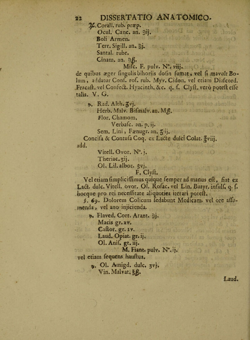 r * • ^.Corall. rub. pratp. Ocul. Cane. an. E>ij. Boli Armen. Terr. Sigill. an* $j. Santa!, rubr. Cinam. an. 9$. Mifc. F. pulv. N°* viij. de quibus a?ger fingulisbihoriis do(in fumat* vel (1 mavult Bo¬ lum, addatur Conf. rof. rub. Myv. Cidon. ve! etiam Diafcord. JFracaft. vel Confeci. Hyacinth. &c. q. f. Clyft, vero poteft efle talis. V. G. % Rad. Alth. JJvj. Herb. Malv. Bifmalv.an. Flor. Cbamorn. . . Verbafc. an. p. ij. Sem. Lini, Fsenugr. an. §;ij. Concifa & Contufa Coq. ex La&e dulci Colat. |viij. add. Vitell. Ovor. N°. j, Theriac.^ij. Ol. Lil. albor. §vj. F. Clyft. Vel etiam fimpliciflimus quique femper ad manus eft, fiat ex Lad. dulc. Vitell. ovor. Ol. Rofac. vel Lin. Butyr. infulf* q. f. hocque pro rei neceflitate aliquoties iterari poteft. jL 69. Dolorem Colicum fedabunt Medicam, vel ore aflu- menda, vel ano injicienda. 9. Flaved. Cort. Arant* 9j» Macis gr.xv. Cador, gr. iy. Laud. Opiat. gr.ij. Ol.Anif* gt. iij. M. Fiant, pulv. N\ij* vel etiam fequens hauftus. 9, Ol. Amigd. dulc* jvj, Vin. Malvat. Laud,