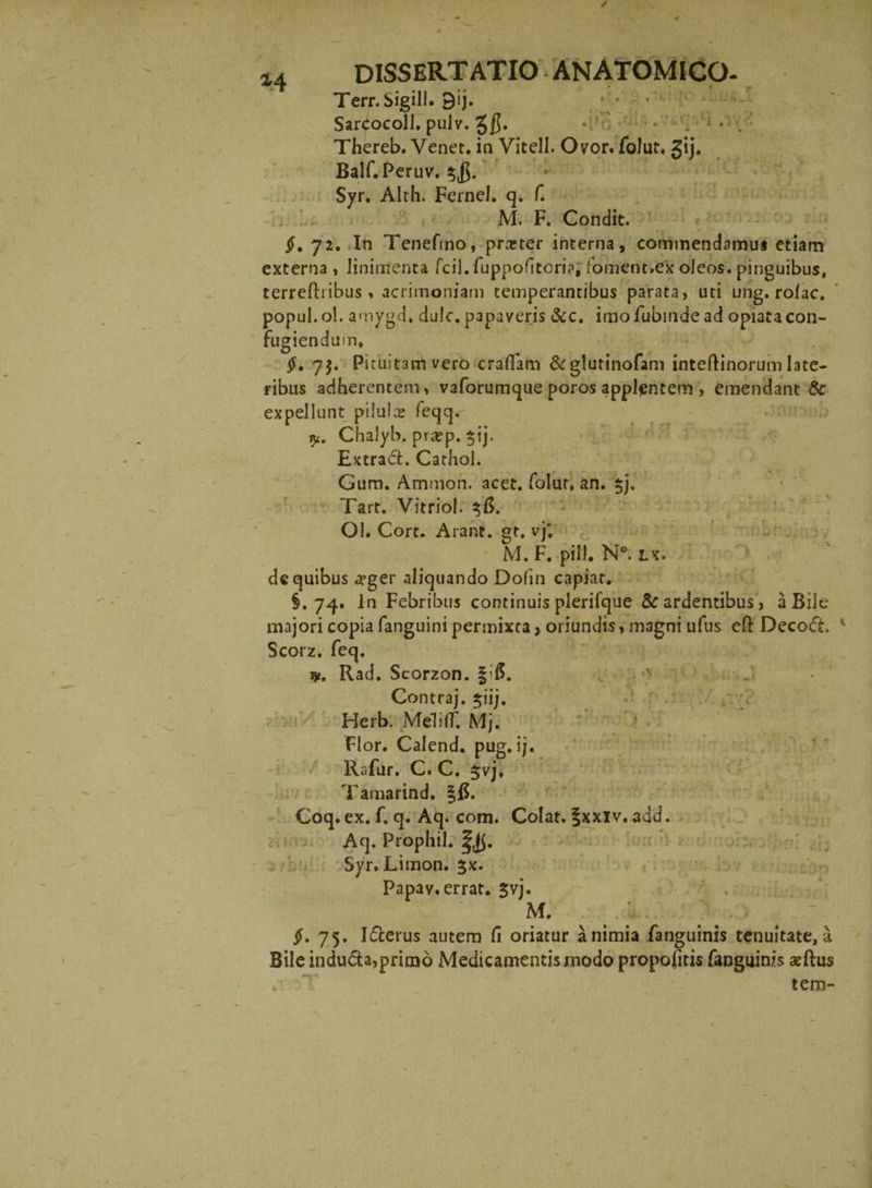 Terr. SigiU. 0ij. * * - Sarcocoll. pulv. • • * ' ; . Thereb. Venet. in Vitell. Ovor, folut. gij. Bair.Peruv.5j5. Syr. Alth. Fernel. q. f. M. F. Condit. 72. In Tenefmo, proster interna, commendamus etiam externa , linimenta fcil.fuppofitoria, foment.ex oJeos. pinguibus, terredribus, acrimoniam temperantibus parata, uti ung.rolac. popul. ol. amygd. dulc. papaveris &amp;c. imo fubinde ad opiatacon¬ fugiendum, §, 7$. Pituitam vero eradam &amp;glutinofam intedinorum late¬ ribus adherentem, vaforumque poros applentem, emendant &amp; expellunt pilulas feqq. y. Chalyb. pr#p. $ij. Extrad. Cathol. Gum. Ammon, acet, folut, an. 5). Tart. Vitriol. %6. Ol. Cort. Arant, gt. vj; M. F. pili. N°. Lx. de quibus «yger aliquando Dofm capiat. §.74. In Febribus continuis plerifque &amp; ardentibus, a Bile majori copia fanguini permixta, oriundis, magni ufus ed Decod. Scorz. feq. Rad. Scorzon. §-f$. Contraj. 51‘ij. Herb. MelilT. Mj. > Flor. Calend. pug. ij. Rafur. C. C. $vj, Tamarind. Coq. ex. f. q. Aq. com. Colat. §xxiv. add. Aq. Prophil. Syr. Limon. 5X. Papav. errat. Jvj. M. §. 75. Iderus autem fi oriatur a nimia fanguinis tenuitate, a Bile induda,primo Medicamentis modo propofitis fanguinis aedus tem-