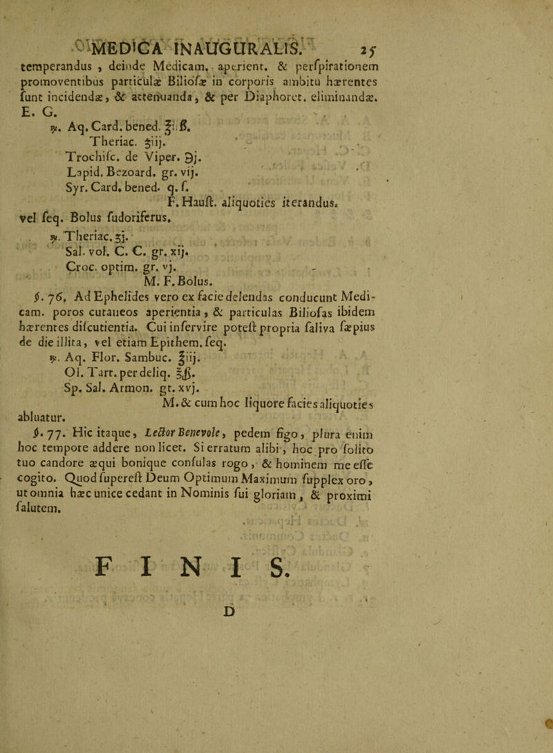 temperandus , deinde Medicam, aperient. &amp; perfpirationem promoventibus particulas BilioTa? in corporis ambitu hsrentcs funt incidendas, &amp; attenuanda* &amp; per Diaphorct. eliminanda?» E. G. 9- A<F Card. bened. Theriac. $iij. Trochifc. de Viper. 9j. Lapid. Bezoard. gr. vij. Syr. Card» bened» q. f. F. Hauft. aliquoties iterandus* vel feq. Bolus fudoriferus» Theriac. jj. Sal. vol. C. C. gr. xij. Croc. optim. gr. vj. M. F. Bolus. $. 76» Ad Ephelides vero ex faciedelendas conducunt Medi¬ cam. poros cutaneos aperientia, &amp; particulas Biliofas ibidem horrentes difeutientia. Cui infervire poteft propria faliva faspius de die illita, vel etiam Epithem.feq. 9. Aq. Flor. Sambuc. §iij. Ol. Tarr. perdeliq. Sp. Sal. Armon. gt. xvj. M. &amp; cum hoc liquore facies aliquoties abluatur. §• 77. Hic itaque, Leftor Benevole, pedem figo, plura enim hoc tempore addere non licet. Si erratum alibi, hoc pro foiito tuo candore sequi bonique confulas rogo, &amp; hominem meeffc cogito. Quod fuperefl: Deum Optimum Maximum fupplex oro, ut omnia h*ec unice cedant in Nominis fui gloriam, &amp; proximi falutem. i. D