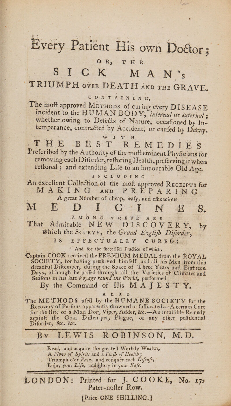 v= Patient His own Dodtor 3 O Rj THE SICK M A N *s TRIUMPH over DEATH and the GRAVE. CONTAINING, The mod approved Methods of caring every DISEASE incident to the HUMAN BOD Yj internal or external - whether owing to Defects of Nature, occafioned by In¬ temperance, contracted by Accident, or caufed by Decay. WITH THE BEST REMEDIES Prefcribed by the Authority of the mod eminent Phyficians for removing each Diforder, redoring Health, preferving it when redored \ and extending Life to an honourable Old Age. INCLUDING An excellent Collection of the mod approved Receipts for MAKING and PREPARING A great Number of cheap, feafy, and efficacious medicines. AmOnO these are That Admirable NEW DISCOVERY, by which the Scurvy, the Grand EngUJh Diforder, IS EFFECTUALLY CURED: And for the fuccefsful Practice of which. Captain COOK received the PREMIUM MEDAL from the ROYAL SOCIETY, for having preferred himfelf and ail his Men from this dreadful Diftemper, during the Space of Three Years and Eighteen Days, although he pa fled through all the Varieties of Climates and Seafons in his late Voyage round the World, performed By the Command of His MAJESTY. also The METHODS ufed by the HUMANE SOCIETY for the Recovery of Perfons apparently drowned or fuffocated.—A certain Cure for the Bite of a Mad Dog, Viper, Adder, &c.—-An infallible Remedy again!! the Goal D diem per, Plague, or any other peftilential Diforder, &c. &c. By LEWIS ROBINSON, M. D. Read, and acquire the greateft Worldly Wealth, A Flow of Spirits and a Flujh of Health; Triumph o’er Pain, and conquer each Difeafet Enjoy your Life, aRd%lory in your Eafe. LONDON: Printed for J. C O O K E* No. 173 Pater-nofter Row. [Price ONE SHILLING.]