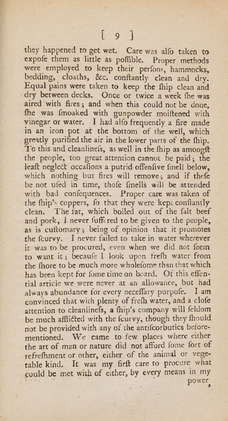 I [ 9 3 they happened to get wet. Care was alfo taken to expofe them as little as pofiible. Proper methods were employed to keep their perfons, hammocks, bedding, _ cloaths, &c. conftantly clean and dry. Equal pains were taken to keep the fhip clean and dry between decks. Once or twice a week (he was aired with fires; and when this could not be done, fhe was fmoaked with gunpowder moiftened with vinegar or water. I had alfo frequently a fire made in an iron pot at the bottom of the well, which greatly purified the air in the lower parts of the fhip. lo this and cleanlinefs, as well in the fhip as amongft the people, too great attention cannot be paid; the lead: negledt occafions a putrid offenfive fmell below, which nothing but fires will remove; and if thefe be not ufea in time, thofe fmells will be attended with bad confequences. Proper care was taken of the fhip’s coppers, fo that they were kept conftantly clean. The fat, which boiled out of the fait beef and pork, I never fuffcred to be given to the people, as is cuftomary; being of opinion that it promotes the fcurvy. I never failed to take in water wherever it was to be procured, even when we did not feem to want it; becaufe I look upon frefh water from the fhore to be much more whoiefome than that which has been kept for forne time on board. Of this effen- tiai article we w^ere never at an allowance, but had always abundance for every neceffary purpofe. I am convinced that with plenty of frefh water, and a clofe attention to cleanlinefs, a fhip’s company will feldom be much afflidfed with the fcurvy, though they fhouid not be provided with any of the antifcorbutics before- mentioned. We came to few places where either the art of man or nature did not afford fome fort of refrefhment or other, either of the animal or vege¬ table kind. It was my fir ft care to procure what could be met with of either, by every means in my ■ power