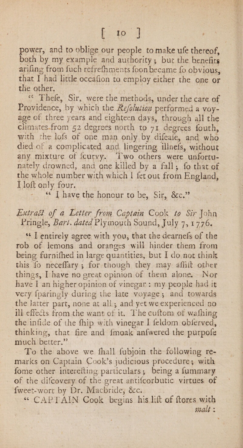 power, and to oblige our people to make life thereof, both by my example and authority; but the benefits arifing from fuch refrefhments foon became fo obvious, that I had little occaiion to employ either the one or the other, Thefe, Sir, were the methods, under the care of Providence, by which the Refolution performed a voy¬ age of three years and eighteen days, through all the climates from 52 degrees north to 71 degrees fouth, with the lofs of one man only by difeaie, and who died of a complicated and lingering illnefs, without any mixture of fcurvy. Two others were unfortu¬ nately drowned, and one killed by a fall ; fo that of the whole number with which I fetout from England, I loft only four. “ I have the honour to be, Sir, &c.” Extraff of a Letter from Captain Cook to Sir John Pringle, Bart, dated Plymouth Sound, July 7, 1 776. I entirely agree with you, that the dearnefs of the rob of lemons and oranges will hinder them from being furniflied in large quantities, but I do not think this fo neceffary ; for though they may aftift other things, I have no great opinion of them alone. Nor have I an higher opinion of vinegar : my people had it very fparingly during the late voyage ; and towards the latter part, none at all; and yet we experienced no ill effects from the want of it. The cuilom of wafhing the infide of the fhip with vinegar I feldom obferved, thinking, that fire and fmoak anfwered the purpofe much better.” To the above we fhall fubjoin the following re¬ marks on Captain Cook’s judicious procedure; with fome other intereiling particulars ; being a lumrnary of the difcovery of the great antifcorbutic virtues of fweet-wort by Dr. IVIacbride, &c. “ CAPTAIN Cook begins his lift of (lores with malt: