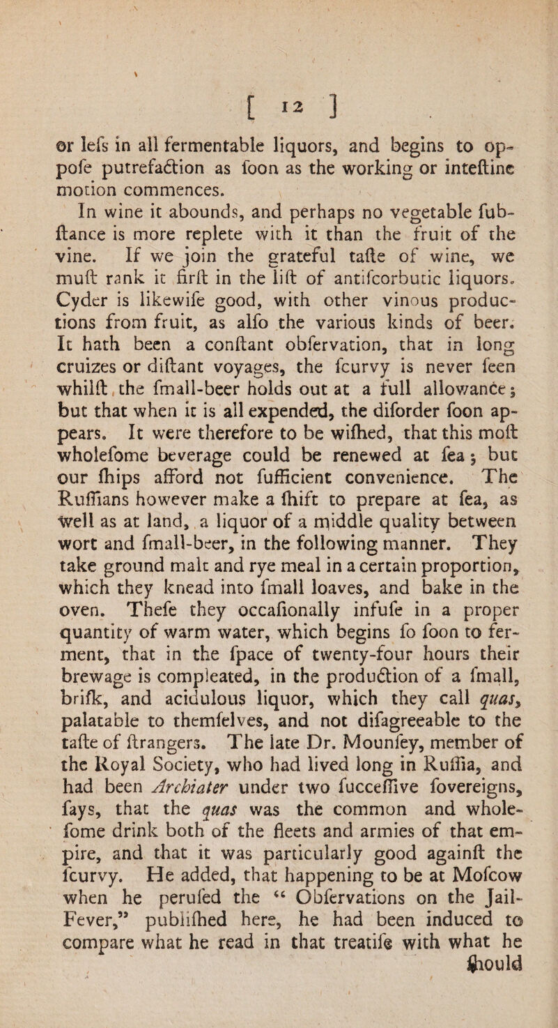 ,\ t » ] ©r Ids in all fermentable liquors, and begins to op- pole putrefadion as foon as the working or inteftine morion commences. In wine it abounds, and perhaps no vegetable fub- fiance is more replete with it than the fruit of the vine. If we join the grateful tails of wine, we mull rank it firft in the lift of antifcorbutic liquors. Cyder is likewife good, with other vinous produc¬ tions from fruit, as alfo the various kinds of beer. It hath been a conftant obfervation, that in long cruizes or diftant voyages, the fcurvy is never feen whilft the fmall-beer holds out at a full allowance; but that when it is all expended, the diforder foon ap¬ pears. It were therefore to be wifhed, that this molt wholefome beverage could be renewed at fea $ but our fhips afford not fufficient convenience. The Ruffians however make a fhift to prepare at fea, as Well as at land, a liquor of a rqiddle quality between wort and fmall-beer, in the following manner. They take ground malt and rye meal in a certain proportion, which they knead into fmall loaves, and bake in the oven. Thefe they occaftonally infufe in a proper quantity of warm water, which begins fo foon to fer¬ ment, that in the lpace of twenty-four hours their brewage is compleated, in the produdtion of a fmall, brifk, and acidulous liquor, which they call qiias, palatable to themfelves, and not difagreeable to the tafte of ftrangers. The late Dr. Mounfey, member of the Royal Society, who had lived long in Rulfia, and had been Arcbiater under two fuccdlive fovereigns, fays, that the quas was the common and whole¬ fome drink both of the fleets and armies of that em¬ pire, and that it was particularly good againft the lcurvy. He added, that happening to be at Mofcow when he perufed the “ Obfervations on the Jail- Fever,” pubiifhed here, he had been induced to compare what he read in that treatift with what he $iould