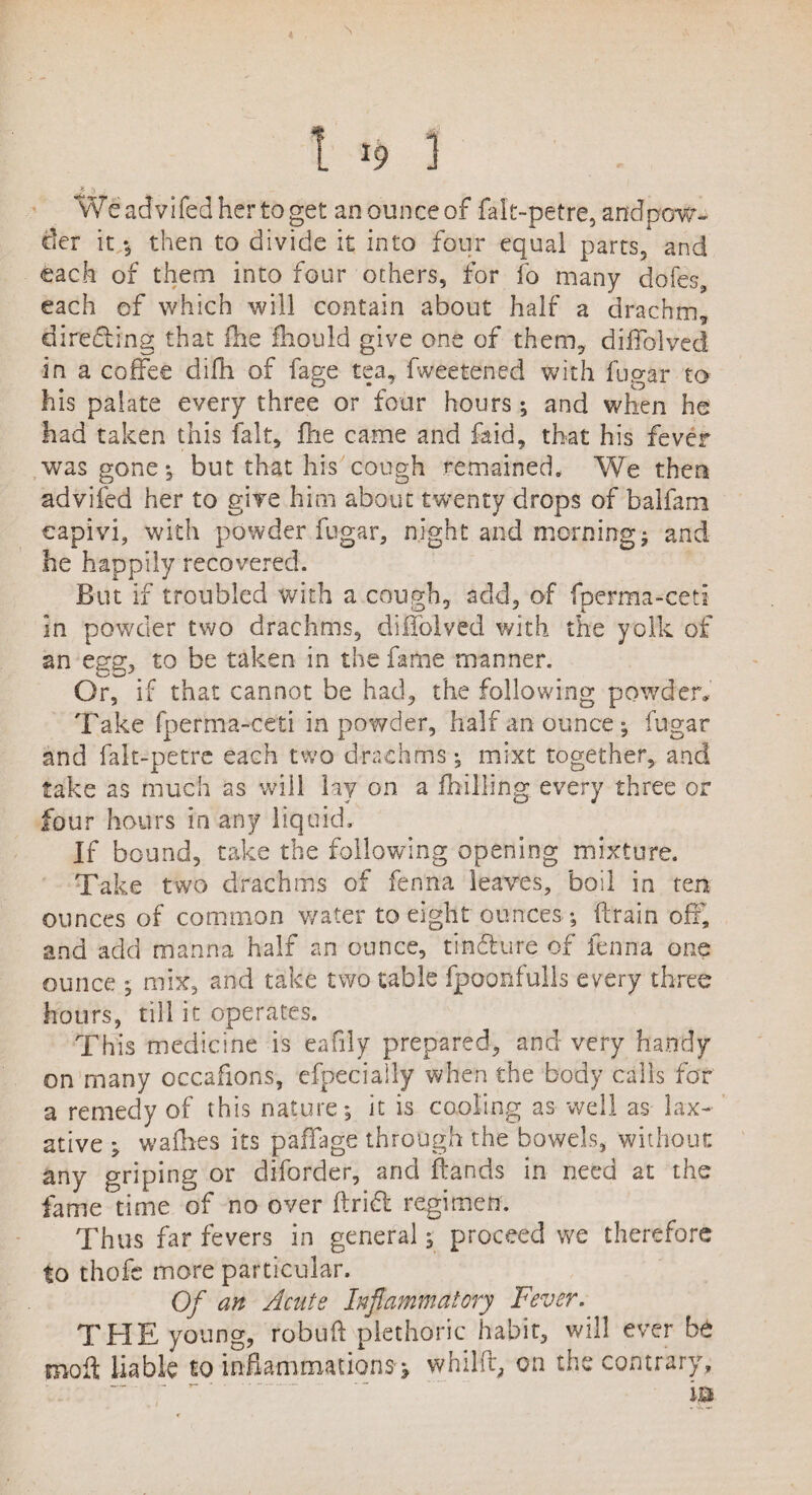 1 x9 1 Weadvifedhertoget an ounce of falt-petre,andpow- cler it *, then to divide it into four equal parts3 and each of them into four others, for fo many doles, each of which will contain about half a drachm* directing that Ihe fhould give one of them* differ!ved in a coffee difh of fage tea, fweetened with fugar to his palate every three or four hours; and when he had taken this fait* die came and fold* that his fever was gone ; but that his cough remained. We then advifed her to give him about twenty drops of balfam capivi, with powder fugar, night and morning; and he happily recovered. But if troubled with a cough* add* of fperma-ceti in powder two drachms, diflolved with the yolk of an egg, to be taken in the fame manner. Or, if that cannot be had* the following powder. Take fperma-ceti in powder, half an ounce ; fugar and falt-petre each two drachms; mixt together, and take as much as will lay on a /billing every three or four hours in any liquid. If bound, take the following opening mixture. Take two drachms of fenna leaves, boil in ten ounces of common water to eight ounces; drain off, and add manna half an ounce, tindure of fenna one ounce ; mix, and take two table fpoonfulls every three hours, till it operates. This medicine is eafily prepared, and very handy on many occafions, efpecially when the body calls for a remedy of this nature; it is cooling as well as lax¬ ative ; wadies its paffage through the bowels, without any griping or dborder, and ftands in need at the fame time of no over drift regimen. Thus far fevers in general; proceed we therefore to thofc more particular. Of an Acute Inflammatory Fever. THE young, robuft plethoric habit, will ever be mod liable to inflammations; whilft* on the contrary,