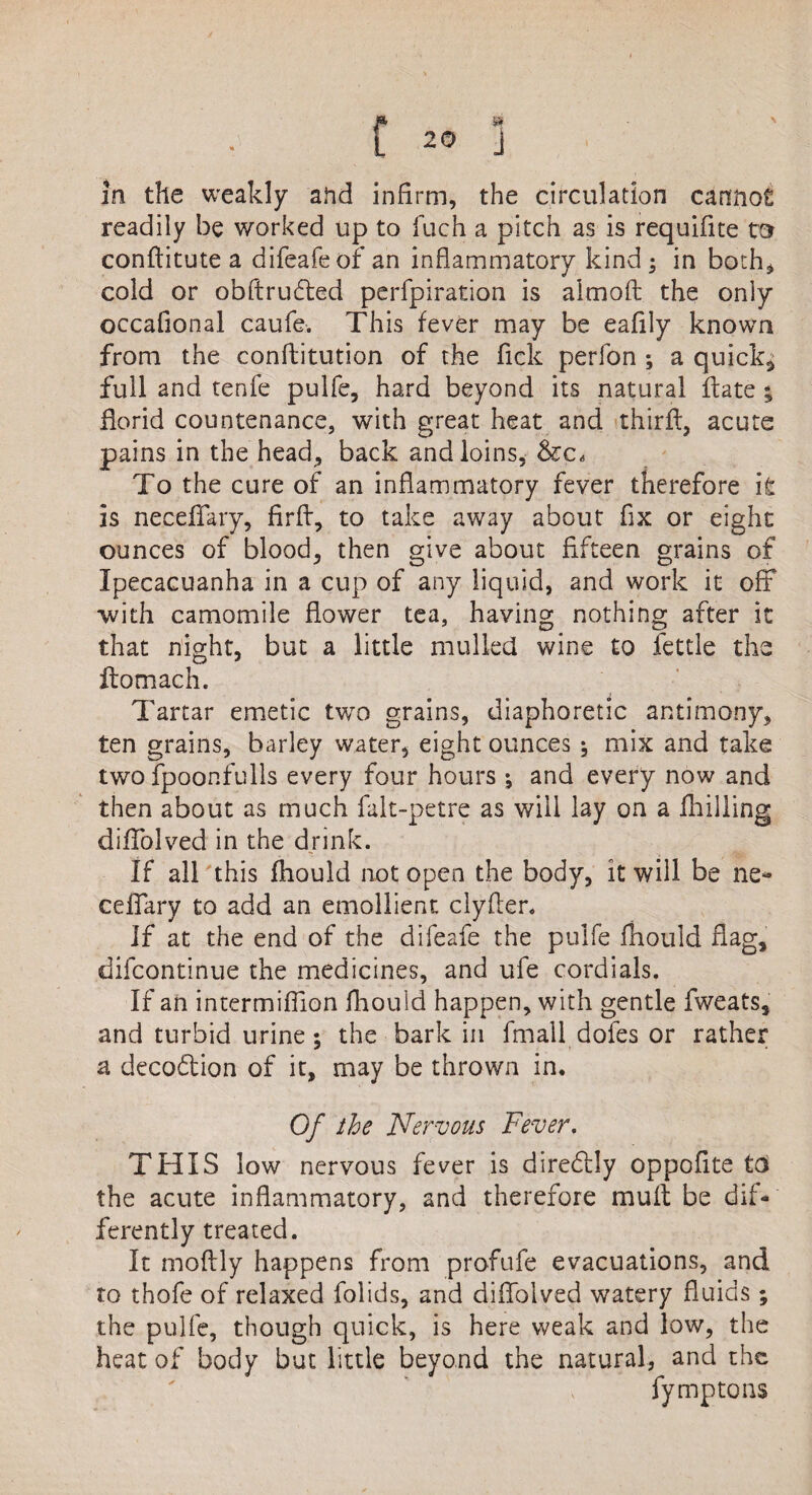 fm ' In the weakly aftd infirm, the circulation cannot readily be worked up to flich a pitch as is requifite m conftitute a difeafeof an inflammatory kind ; in both, cold or obftrufted perfpiration is almoft the only occafional caufe. This fever may be eafily known from the confutation of the Tick perfon ; a quick, full and tenfe pulfe, hard beyond its natural ft ate ; florid countenance, with great heat and thirft, acute pains in the head, back and loins, To the cure of an inflammatory fever therefore it is necellary, firft, to take away about fix or eight ounces of blood, then give about fifteen grains of Ipecacuanha in a cup of any liquid, and work it off •with camomile flower tea, having nothing after it that night, but a little mulled wine to fettle the ftomach. Tartar emetic two grains, diaphoretic antimony, ten grains, barley water, eight ounces ; mix and take two fpoonfulls every four hours ; and every now and then about as much falt-petre as will lay on a fhilling diffolved in the drink. If all this fhould not open the body, it will be he* ceffary to add an emollient clyfler. If at the end of the difeafe the pulfe fhould flag, difcontinue the medicines, and ufe cordials. If an intermiffion fhould happen, with gentle fweats, and turbid urine; the bark in fmall dofes or rather a decoction of it, may be thrown in. Of the Nervous Fever. THIS low nervous fever is dire&ly oppofite to the acute inflammatory, and therefore mult be dif¬ ferently treated. It moftly happens from profufe evacuations, and to thofe of relaxed folids, and diffolved watery fluids ; the pulfe, though quick, is here weak and low, the heat of body but little beyond the natural, and the . fymptons