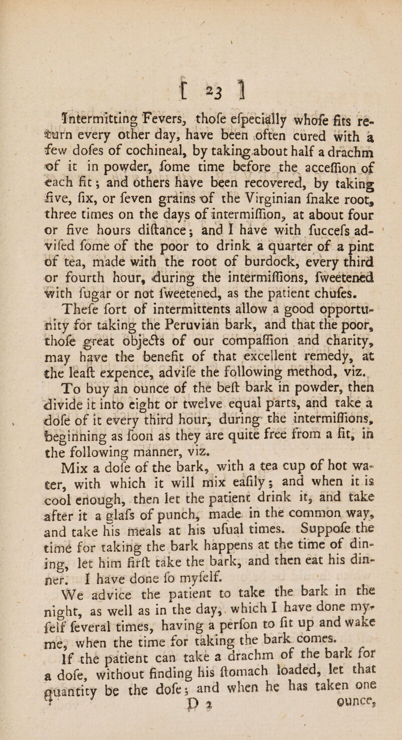 Intermitting Fevers, thofe efpecially whofe fits re¬ turn every other day, have been often cured with a few dofes of cochineal, by takingabout half a drachm of it in powder, fome time before the acceflion of each fit; and others have been recovered, by taking five, fix, or feven grains of the Virginian fnake root, three times on the days of intermifiion, at about four or five hours diftance; and I have with fuccefs ad- vifed fome of the poor to drink a quarter of a pint of tea, made with the root of burdock, every third or fourth hour, during the intermiffions, fweetened with lugar or not fweetened, as the patient chafes. Thefe fort of intermittents allow a good opportu¬ nity for taking the Peruvian bark, and that the poor, thofe great obje<5b of our compaffion and charity, may have the benefit of that excellent remedy, at the leafl expence, advife the following method, viz. To buy an ounce of the belt bark in powder, then divide it into eight or twelve equal parts, and take a dofe of it every third hour, during the intermiffions, beginning as foon as they are quite free from a fit, in the following manner, viz. Mix a dofe of the bark, with a tea cup of hot wa¬ ter, with which it will mix eafiiy; and when it is cool enough, then let the patient drink it, and take after it a elafs of punch, made in the common way, and take his meals at his ufual times. Suppofe the time for taking the bark happens at the time of din- ing, let him firff: take the bark, and then eat his din¬ ner. I have done fo myfdf. We advice the patient to take the bark in the night, as well as in the day, which I have done my* felf feveral times, having a perfon to fit up and wake me, when the time for taking the bark comes. If the patient can take a drachm of the bark for a dofe, without finding his flomach loaded, let that quantity be the dofe; and when he has taken one ' pj ounce, * -