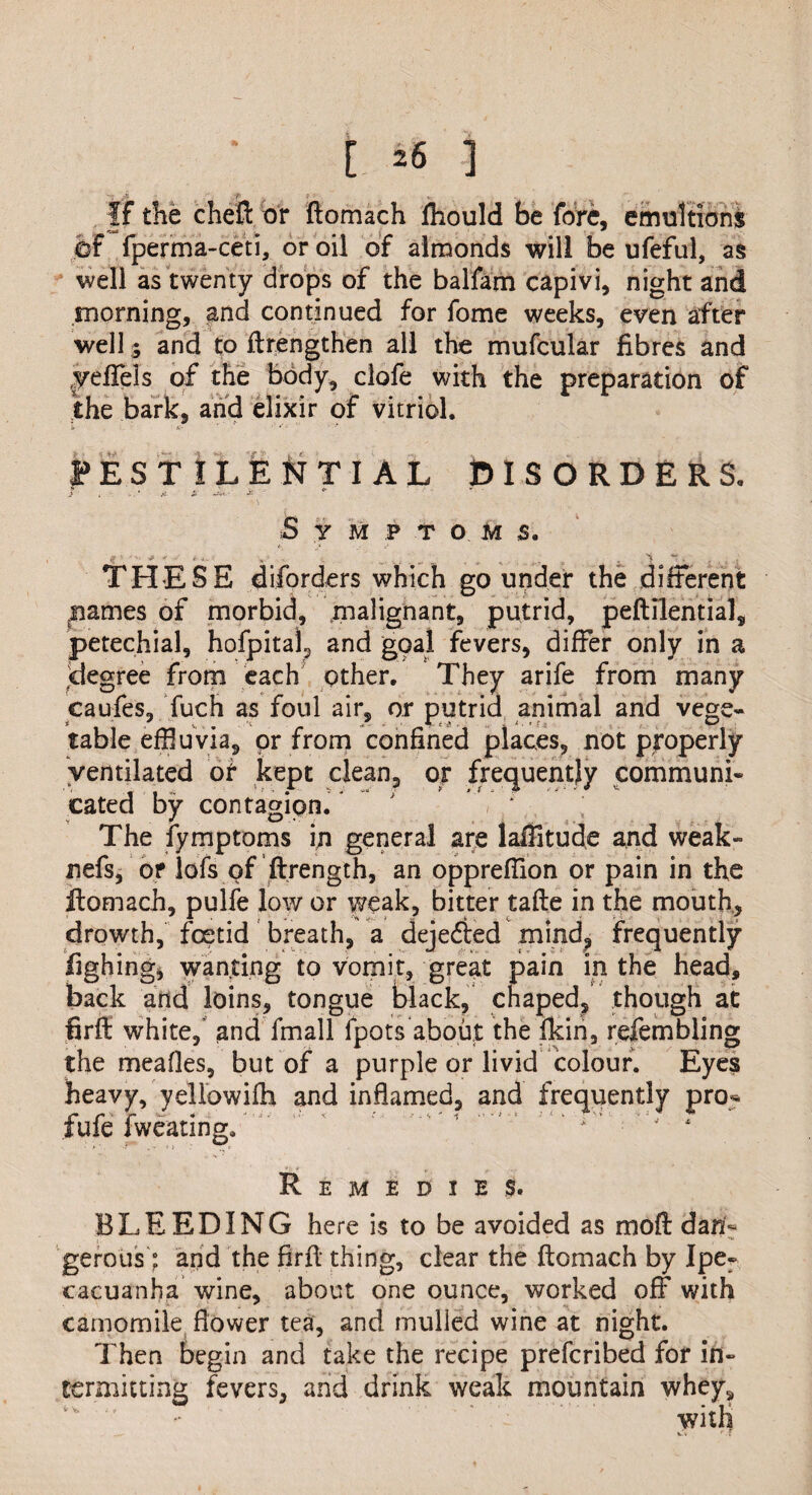 [ *6 ] i p i 1 __ , If the cheft or ftomach fhould be fore, emultions Or fperma-ceti, or oil of almonds will be ufeful, as well as twenty drops of the balfam capivi, night and morning, and continued for fome weeks, even after well; and to ftrengthen all the mufcular fibres and yeflfeis of the body, clofe with the preparation of the bark, and elixir of vitriol. PESTILENTIAL DISORDERS. 5 Y M P T O M s. THESE diforders which go under the different ^ames of morbid, malignant, putrid, peftilential, petechial, hofpita)5 and goal fevers, differ only in a degree from each other. They arife from many caufes, fuch as foul air, or putrid animal and vege¬ table effluvia, or from confined places, not properly ventilated of kept clean, or frequently communi¬ cated by contagion/ ' * The iymptoms in general are lalTitude and weak- nefs, or lofs of ftrength, an oppreffion or pain in the ftomach, pulfe low or weak, bitter tafte in the mouth, drowth, fcetid breath, a deje&ed mind, frequently fighing, wanting to vomit, great pain in the head, back and loins, tongue black, chaped, though at firff white, and fmall fpots about the Ikin, refembling the meafles, but of a purple or livid colour. Eyes heavy, yellowifli and inflamed, and frequently pro*, fufe fweating. ’ ’  ' ' J 4 Remedies. BLEEDING here is to be avoided as mod dan¬ gerous: and the firft thing, clear the ftomach by Ipe¬ cacuanha wine, about one ounce, worked off with camomile flower tea, and mulled wine at night. Then begin and take the recipe prefcribed for in¬ termitting fevers, and drink weak mountain whey* with