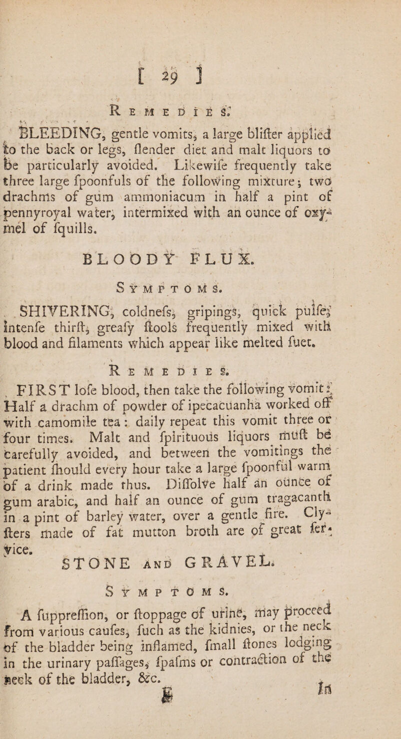 R E M E D i t i: BLEEDING, gentle vomits, a large blifter applied to the back or legs, Header diet and malt liquors to fee particularly avoided. Likewife frequently take three large fpoonfuls of the following mixture *, two drachms of gum ammoniacum in half a pint of pennyroyal water, intermixed with an ounce of oxy- tael of fquills. BLOODY' FLUX. Symptoms. SHIVERING, coldnefs, gripings, quick pulfe;’ Intenfe thiriL greafy ftools frequently mixed with blood and filaments which appear like melted fiiete Remedies. FIRST lofe blood, then take the following vomit Half a drachm of powder of ipecacuanha worked off with camomile tea: daily repeat this vomit three or four times. Malt and fplrituous liquors tlitlft bd carefully avoided, and between the vomitings the patient fhould every hour take a large Ipoonful warm of a drink made thus. DifTolVe Half an ounce of gum arabic, and half an ounce of gum tragacantfi in a pint of barley water, over a gentle fire. Cly- iters made of fat mutton broth are of great fe- vice. STONE and GRAVEL. Symptoms. A fuppreflion, or ftoppage of urine, may proceed from various caufes, fuch as the kidnies, or the neck of the bladder being inflamed, fmall Hones lodging in the urinary paflages, fpafms or contraction of the seek of the bladder, &'c. f I u