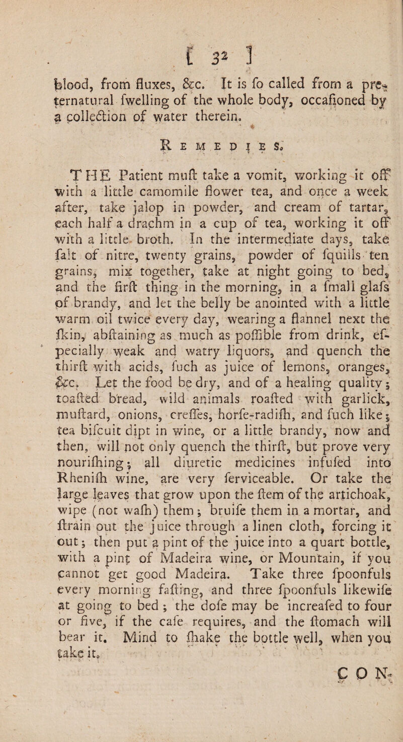 ' V- - Ji blood, from fluxes, &c. It is fo called from a pre* ternatural fwelling of the whole body, occafloned by a collection of water therein. R E M . E P l E Sa v • ' '• . * THE Patient mud: take a vomit, working it off with a little camomile flower tea, and once a week after, take jalop in powder, and cream of tartar^ each half a drachm in a cup of tea, working it off with a little broth. In the intermediate days, take fait of nitre, twenty grains, powder of fquills tea grains, mix together, take at night going to beds and the flrit thing in the morning, in a frnall glafs pf brandy, and let the belly be anointed with a little warm oil twice every day, wearing a flannel next the fkin, abftaining as much as poffibie from drink, es¬ pecially weak and watry liquors, and quench the third with acids, fuch as juice of lemons, oranges. Let the food be dry, and of a healing quality 5 loaded bread, wild animals roafled with garlick, jnuftard, onions, creflfes, horfe-radifh, and fuch like 5 tea bifcuit dipt in wine, or a little brandy, now and then, will not only quench the third, but prove very nourifhing ; all diuretic medicines infufed into Rhenifh wine, are very ferviceable. Or take the large leaves that grow upon the dem of the artichoak, wipe (not wafh) them; bruife them in a mortar, and drain out the juice through a linen cloth, forcing it out; then put a pint of the juice into a quart bottle, with a pint of Madeira wine, or Mountain, if you cannot get good Madeira. Take three fpoonfuls every morning fading, and three fpoonfuls likewife at going to bed ; the dofe may be increafed to four or five, if the cafe requires, and the domach will bear it. Mind to fhake the bottle well, when you take it. C O N-