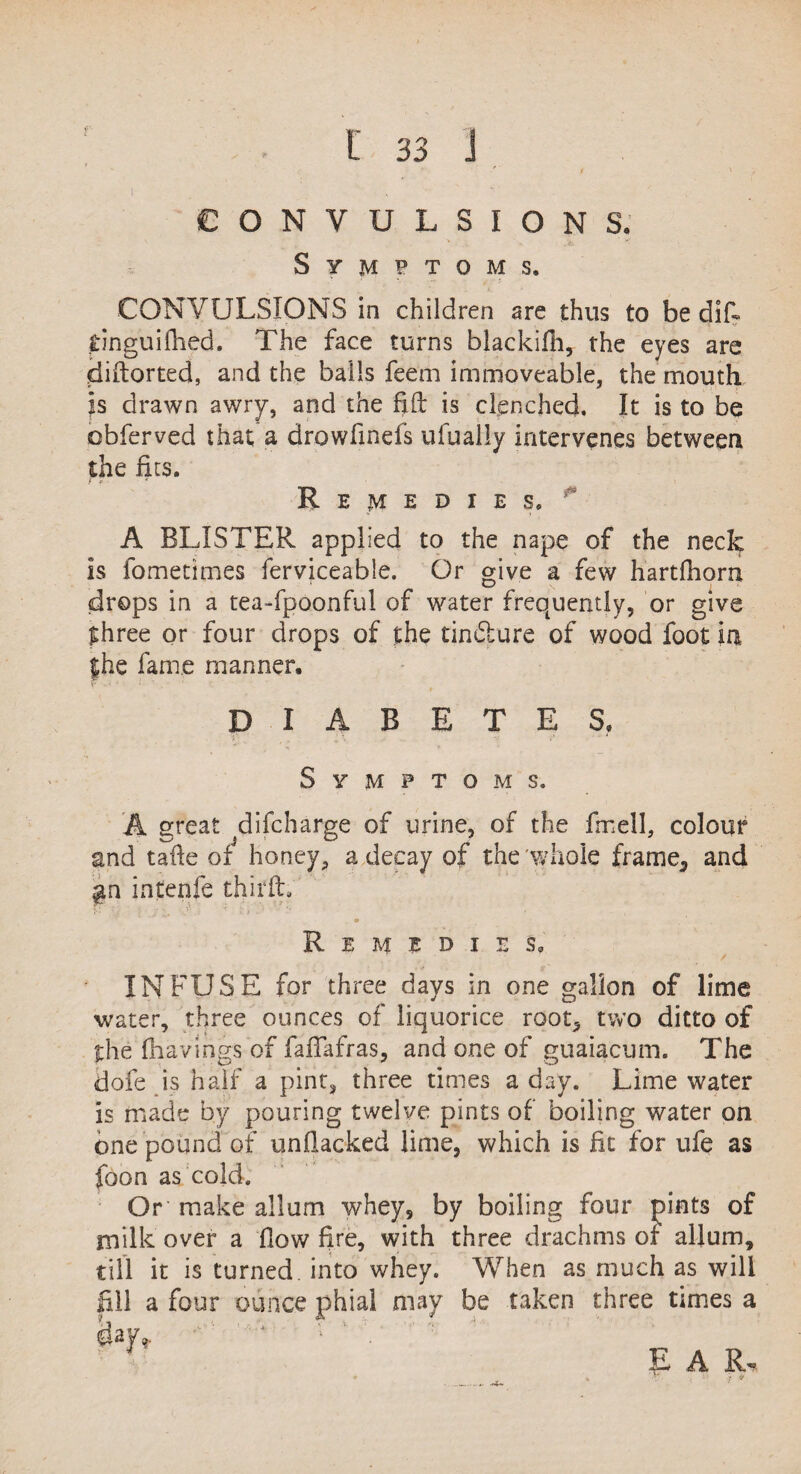 f ' ' t 1 CONVULSIONS. Symptoms. CONVULSIONS in children are thus to be difi dnguifhed. The face turns blackifh, the eyes are diftorted, and the balls feem immoveable, the mouth h drawn awry, and the fift is clenched. It is to be obferved that; a drowfinefs ufually intervenes between the fits. Remedies. A BLISTER applied to the nape of the neck is fometimes ferviceable. Or give a few hartfhom drops in a tea-fpoonful of water frequently, or give three or four drops of the tin dure of wood foot in {he fame manner, DIABETES. Symptoms. A great difcharge of urine, of the fmell, colour and tafie of5 honey, a decay of the whole frame., and gn intenfe third:. Remedies. INFUSE for three days in one gallon of lime water, three ounces of liquorice root, two ditto of the ffaavings of fafiafras, and one of guaiacum. The dofe is half a pint, three rimes a day. Lime water is made by pouring twelve pints of boiling water on one pound of unfiacked lime, which is fit for life as foon as cold. Or make album whey, by boiling four pints of milk over a flow fire, with three drachms of allum, till it is turned into whey. When as much as will a four ounce phial may be taken three times a ’’ ’ Si, . k: • ? •* ' EAR, ♦ » •V' t V