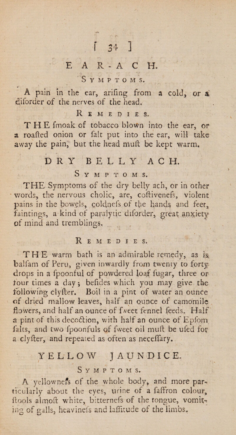 Symptoms. A pain in the ear, arifing from a cold, or a ifliforder of the nerves of the head. Remedies. THE fmoak of tobacco blown into the ear, or z roafted onion or fait put into the ear, will take away the pain, but the head muft be kept warm. DRY BELLY A C H. Symptoms. THE Symptoms of the dry belly ach, or in other ‘ words, the nervous cholic, are, coftivenefs, violent pains in the bowels, coldnefs of the hands and feet, faintings, a kind of paralytic diforder, great anxiety of mind and tremblings. Remedies. THE warm bath is an admirable remedy, as is, balfam of Peru, given inwardly from twenty to forty drops in a fpoonfu] of powdered loaf fugar, three or four times a day; befides which you may give the following clyfter. Boil in a pint of water an ounce of dried mallow leaves, half an ounce of camomile flowers, and half an ounce of fveet fennel feeds. Half a pint of this deception, with half an ounce of Epforn fairs, and two fpoonfuls of fweet oil muft be ufed for a clyfter, and repeated as often as neceflary. YELLOW 1AUNDICE. t - i ■ ; * v Symptoms. A yellownefs of the whole body, and more par¬ ticularly about the eyes, urine of a faffron colour, ftools almoft white, bitternefs of the tongue, vomit¬ ing of galls, heavinefs and laflitude of the limbs.