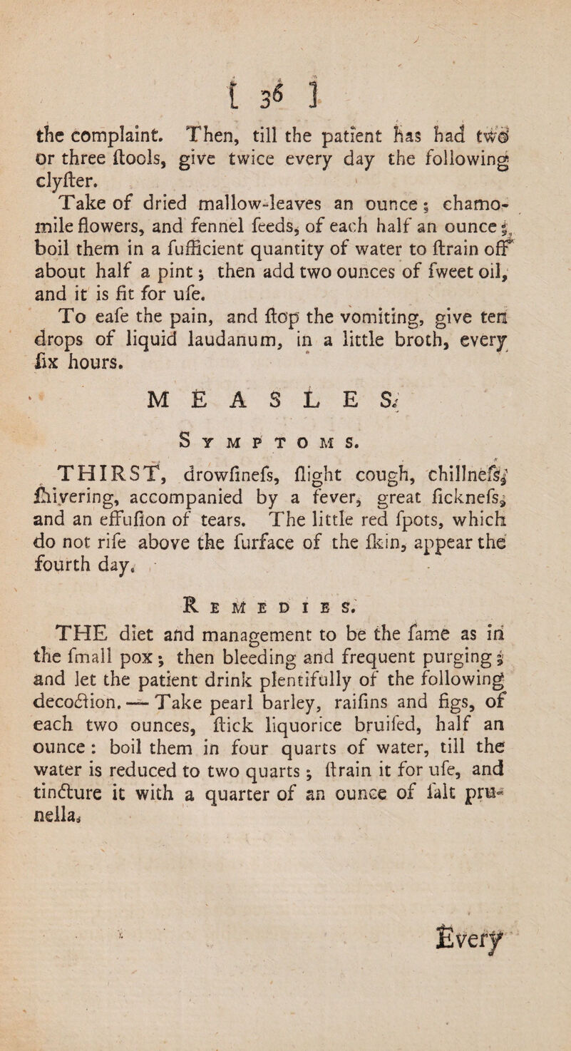 the complaint. Then, till the patient has had t$9 or three {tools, give twice every day the following clyfter. Take of dried mallow-leaves an ounce ; chamo¬ mile flowers, and fennel feeds* of each half an ounce 5 boil them in a fufficient quantity of water to {train off about half a pint; then add two ounces of fweet oil, and it is fit for ufe. To eafe the pain, and Hop the vomiting, give ten drops of liquid laudanum, in a little broth, every fix hours. MEASLES/ Symptoms. THIRST, drowfinefs, flight cough, chillnefs^ Layering, accompanied by a fever, great ficknefs9 and an effufion of tears. The little red fpots, which do not rife above the furface of the {kin, appear the fourth day. Remedies. THE diet and management to be the fame as iri the final! pox; then bleeding and frequent purging j and let the patient drink plentifully of the following decodlion, — Take pearl barley, raifins and figs, of each two ounces, {tick liquorice bruifed, half an ounce : boil them in four quarts of water, till the water is reduced to two quarts; drain it for ufe, and tin&ure it with a quarter of an ounce of fait pru¬ nella.