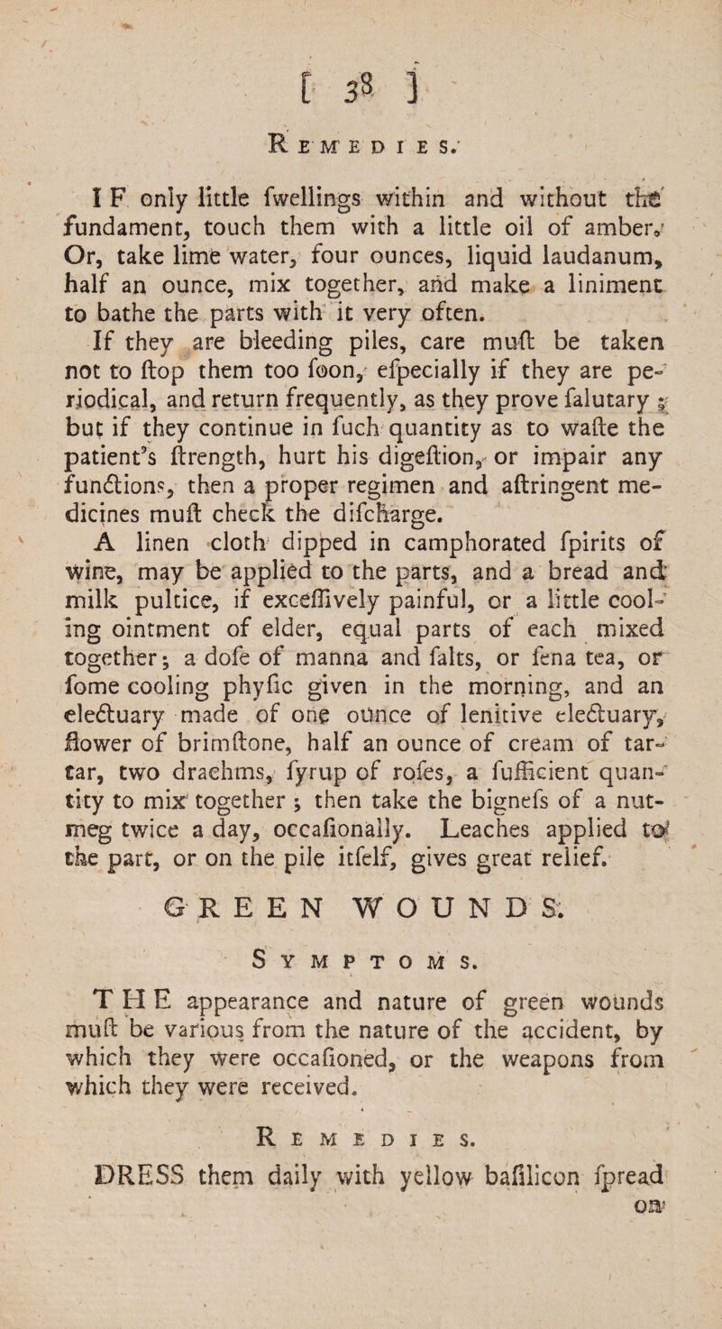 Re IE D I E S.- I F only little fwellings within and without tht fundament, touch them with a little oil of ambeiv Or, take lime water, four ounces, liquid laudanum* half an ounce, mix together, arid make a liniment to bathe the parts with it very often. If they are bleeding piles, care mufl be taken not to flop them too foon, efpecially if they are pe¬ riodical, and return frequently, as they prove falutary ; but if they continue in fuch quantity as to wafte the patient's ftrength, hurt his digeftion, or impair any functions, then a proper regimen and aftringent me¬ dicines mud check the difcbarge. A linen cloth dipped in camphorated fpirits of wine, may be applied to the parts, and a bread and milk pultice, if exceffively painful, or a little cool¬ ing ointment of elder, equal parts of each mixed together; a dofe of manna and falts, or fena tea, or fome cooling phyfic given in the morning, and an eledtuary made of one ounce of lenitive eledtuary. Bower of brimftone, half an ounce of cream of tar¬ tar, two drachms, fyrup of rofes, a fufficient quan¬ tity to mix together ; then take the bignefs of a nut¬ meg twice a day, occasionally. Leaches applied to' the part, or on the pile itfelf, gives great relief. GREEN WOUNDS. Symptoms. T H E appearance and nature of green wounds muft be various from the nature of the accident, by which they were occafioned, or the weapons from which they were received. Remedies. DRESS them daily with yellow bafilicon fpread ow